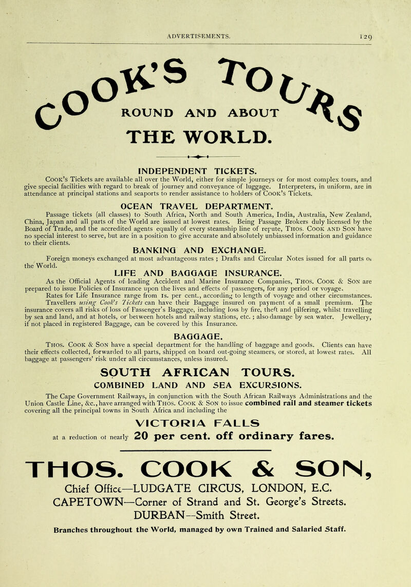OlCS To I, ROUND AND ABOUT THE WORLD. INDEPENDENT TICKETS. Cook’s Tickets are available all over the World, either for simple journeys or for most complex tours, and give special facilities with regard to break of journey and conveyance of luggage. Interpreters, in uniform, are in attendance at principal stations and seaports to render assistance to holders of Cook’s Tickets. OCEAN TRAVEL DEPARTMENT. Passage tickets (all classes) to South Africa, North and South America, India, Australia, New Zealand, China, Japan and all parts of the World are issued at lowest rates. Being Passage Brokers duly licensed by the Board of Trade, and the accredited agents equally of every steamship line of repute, Thos. Cook and Son have no special interest to serve, but are in a position to give accurate and absolutely unbiassed information and guidance to their clients. BANKING AND EXCHANGE. Foreign moneys exchanged at most advantageous rates ; Drafts and Circular Notes issued for all parts Oi the World. LIFE AND BAGGAGE INSURANCE. As the Official Agents of leading Accident and Marine Insurance Companies, Thos. Cook & Son are prepared to issue Policies of Insurance upon the lives and effects of passengers, for any period or voyage. Rates for Life Insurance range from is. per cent., according to length of voyage and other circumstances. Travellers using Cook’s lickets can have their Baggage insured on payment of a small premium. The insurance covers all risks of loss of Passenger’s Baggage, including loss by fire, theft and pilfering, whilst travelling by sea and land, and at hotels, or between hotels and railway stations, etc.; also damage by sea water. Jewellery, if not placed in registered Baggage, can be covered by this Insurance. BAGGAGE. Thos. Cook & Son have a special department for the handling of baggage and goods. Clients can have their effects collected, forwarded to all parts, shipped on board out-going steamers, or stored, at lowest rates. All baggage at passengers’ risk under all circumstances, unless insured. SOUTH AFRICAN TOURS. COMBINED LAND AND SEA EXCURSIONS. The Cape Government Railways, in conjunction with the South African Railways Administrations and the Union Castle Line, &c., have arranged with Thos. Cook & Son to issue combined rail and steamer tickets covering all the principal towns in South Africa and including the VICTORIA FALLS at a reduction ot nearly 20 per cent, off ordinary fares. TMOS. COOK & SOM, Chief Office—LUDGATE CIRCUS, LONDON, E.C. CAPETOWN—Corner of Strand and St. George^s Streets. DURBAN—Smith Street. Branches throughout the World, managed by own Trained and Salaried Staff.