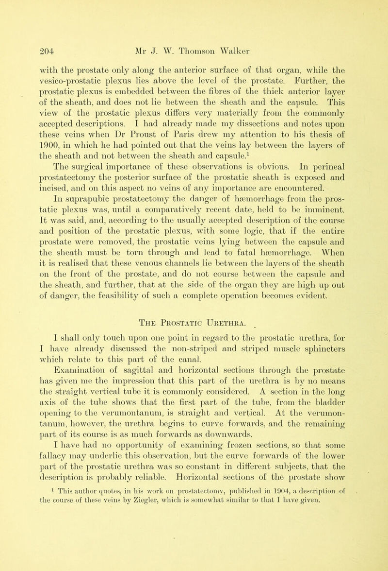 with the prostate only along the anterior surface of that organ, while the vesico-prostatic plexus lies above the level of the prostate. Further, the prostatic plexus is embedded between the fibres of the thick anterior layer of the sheath, and does not lie between the sheath and the capsule. This view of the prostatic plexus differs very materially from the commonly accepted descriptions. I had already made my dissections and notes upon these veins when Dr Proust of Paris drew my attention to his thesis of 1900, in which he had pointed out that the veins lay between the layers of the sheath and not between the sheath and capsule.1 The surgical importance of these observations is obvious. In perineal prostatectomy the posterior surface of the prostatic sheath is exposed and incised, and on this aspect no veins of any importance are encountered. In suprapubic prostatectomy the danger of haemorrhage from the pros- tatic plexus was, until a comparatively recent date, held to be imminent. It was said, and, according to the usually accepted description of the course and position of the prostatic plexus, with some logic, that if the entire prostate were removed, the prostatic veins lying between the capsule and the sheath must be torn through and lead to fatal haemorrhage. When it is realised that these venous channels lie between the layers of the sheath on the front of the prostate, and do not course between the capsule and the sheath, and further, that at the side of the organ they are high up out of danger, the feasibility of such a complete operation becomes evident. The Prostatic Urethra. I shall only touch upon one point in regard to the prostatic urethra, for I have already discussed the non-striped and striped muscle sphincters which relate to this part of the canal. Examination of sagittal and horizontal sections through the prostate has given me the impression that this part of the urethra is by no means the straight vertical tube it is commonly considered. A section in the long axis of the tube shows that the first part of the tube, from the bladder opening to the verumontanum, is straight and vertical. At the verumon- tanum, however, the urethra begins to curve forwards, and the remaining part of its course is as much forwards as downwards. I have had no opportunity of examining frozen sections, so that some fallacy may underlie this observation, but the curve forwards of the lower part of the prostatic urethra was so constant in different subjects, that the description is probably reliable. Horizontal sections of the prostate show 1 This author quotes, in his work on prostatectomy, published in 1904, a description of the course of these veins by Ziegler, which is somewhat similar to that I have given.