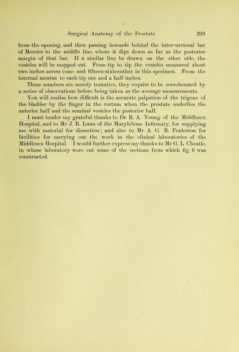 from the opening, and then passing inwards behind the inter-ureteral bar of Mercier to the middle line, where it dips down as far as the posterior margin of that bar. If a similar line be drawn on the other side, the vesicles will be mapped out. From tip to tip the vesicles measured about two inches across (one- and fifteen-sixteenths) in this specimen. From the internal meatus to each tip one and a half inches. These numbers are merely tentative, they require to be corroborated by a series of observations before being taken as the average measurements. You will realise how difficult is the accurate palpation of the trigone of the bladder by the finger in the rectum when the prostate underlies the anterior half and the seminal vesicles the posterior half. I must tender my grateful thanks to Dr R. A. Young of the Middlesex Hospital, and to Mr J. R. Lunn of the Marylebone Infirmary, for supplying me with material for dissection; and also to Mr A. G. R. Foulerton for facilities for carrying out the work in the clinical laboratories of the Middlesex Hospital. I would further express my thanks to Mr G. L. Cheatle, in whose laboratory were cut some of the sections from which fig. 6 was constructed.