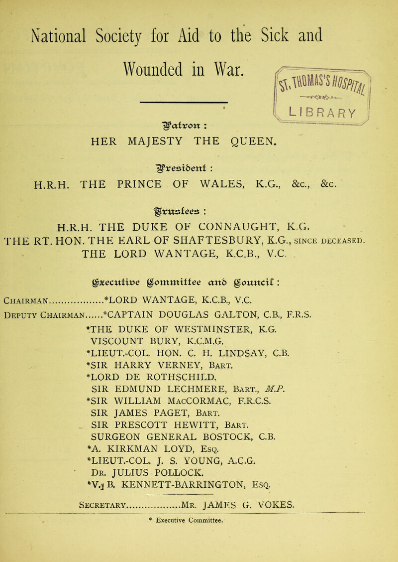 National Society for Aid to the Sick and Wounded in War. r library patron : HER MAJESTY THE QUEEN. ^xei^xbent : H.R.H. THE PRINCE OF WALES, K.G., &c., &c. H.R.H. THE DUKE OF CONNAUGHT, K G. THE RT. HON. THE EARL OF SHAFTESBURY, K.G., since deceased. THE LORD WANTAGE, K.C.B., V.C. Executive Committee anb gouncir : Chairman ^LORD WANTAGE, K.C.B., V.C. Deputy Chairman ^CAPTAIN DOUGLAS GALTON, C.B., F.R.S. ♦THE DUKE OF WESTMINSTER, K.G. VISCOUNT BURY, K.C.M.G. ♦LIEUT.-COL. HON. C. H. LINDSAY, C.B. ♦SIR HARRY VERNEY, Bart. ♦LORD DE ROTHSCHILD. SIR EDMUND LECHMERE, Bart., M.P. ♦SIR WILLIAM MacCORMAC, F.R.C.S. SIR JAMES PAGET, Bart. SIR PRESCOTT HEWITT, Bart. SURGEON GENERAL BOSTOCK, C.B. ♦A. KIRKMAN LOYD, Esq. ♦LIEUT.-COL. J. S. YOUNG, A.C.G. • Dr. JULIUS POLLOCK. ♦V.jB. KENNETT-BARRINGTON, Esq. Secretary Mr, JAMES G. YOKES. * Executive Committee.