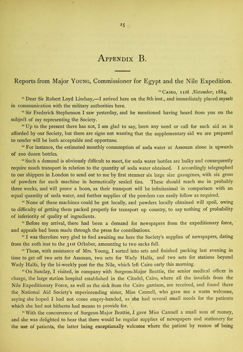 Appendix B. Reports from Major Young, Commissioner for Egypt and the Nile Expedition. ‘‘Cairo, nth November^ 1884. “ Dear Sir Robert Loyd Lindsay,—I arrived here on the 8th inst., and immediately placed myseli in communication with the military authorities here. “ Sir Frederick Stephenson I saw yesterday, and he mentioned having heard from you on the subje6l of my representing the Society. “ Up to the present there has not, I am glad to say, been any need or call for such aid as is afforded by our Society, but there are signs not wanting that the supplementary aid we are prepared to render will be both acceptable and opportune. “For instance, the estimated monthly consumption of soda water at Assouan alone is upwards of 200 dozen bottles. “ Such a demand is obviously difficult to meet, for soda water bottles are bulky and consequently require much transport in relation to the quantity of soda water obtained. I accordingly telegraphed to our shippers in London to send out to me by first steamer six large size gazogenes, with six gross of powders for each machine in hermetically sealed tins. These should reach me in probably three weeks, and will prove a boon, as their transport will be infinitesimal in comparison with an equal quantity of soda water, and further supplies of the powders can easily follow as required. “ None of these machines could be got locally, and powders locally obtained will spoil, owing to difficulty of getting them packed properly for transport up country, to say nothing of probability of inferiority of quality of ingredients. “ Before my arrival, there had been a demand for newspapers from the expeditionary force, and appeals had been made through the press for contributions. “ I was therefore very glad to find awaiting me here the Society’s supplies of newspapers, dating from the 20th inst to the 31st Odlober, amounting to two sacks full. “ These, with assistance of Mrs. Young, I sorted into sets and finished packing last evening in time to get off two sets for Assouan, two sets for Wady Haifa, and two sets for stations beyond Wady Haifa, by the bi-weekly post for the Nile, which left Cairo early this morning. “ On Sunday, I visited, in company with Surgeon-Major Beattie, the senior medical officer in charge, the large station hospital established in the Citadel, Cairo, where all the invalids from the Nile Expeditionary Force, as well as the sick from the Cairo garrison, are received, and found there the National Aid Society’s superintending sister, Mjss Cannell, who gave me a warm welcome, saying she hoped I had not come empty-handed, as .she had several small needs for the patients which she had not hitherto had means to provide for. “With the concurrence of Surgeon-Major Beattie, I gave Miss Cannell a small sum of money, and she was delighted to hear that there would be regular supplies of newspapers and stationery for the use of patients, the latter being exceptionally welcome where the patient by reason of being