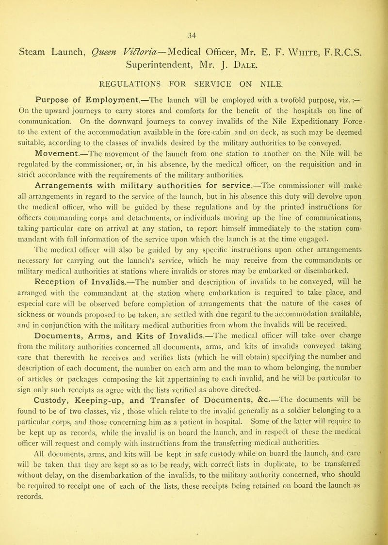 Steam Launch, Queen Vi5loria—Medical Officer, Mr. E. F. White, F.R.C.S. Superintendent, Mr. J. Dale. REGULATIONS FOR SERVICE ON NILE. Purpose of Employment.—The launch will be employed with a twofold purpose, viz.:— On the upward journeys to carry stores and comforts for the benefit of the hospitals on line of communication. On the downward journeys to convey invalids of the Nile Expeditionary Force to the extent of the accommodation available in the fore-cabin and on deck, as such may be deemed suitable, according to the classes of invalids desired by the military authorities to be conveyed. Movement.—The movement of the launch from one station to another on the Nile will be regulated by the commissioner, or, in his absence, by the medical officer, on the requisition and in stridl accordance with the requirements of the military authorities. Arrangements with military authorities for service.—The commissioner will make all arrangements in regard to the service of the launch, but in his absence this duty will devolve upon the medical officer, who will be guided by these regulations and by the printed instrudfions for officers commanding corps and detachments, or individuals moving up the line of communications, taking particular care on arrival at any station, to report himself immediately to the station com- mandant with full information of the service upon which the launch is at the time engaged. The medical officer will also be guided by any specific instrudfions upon other arrangements necessary for carrying out the launch’s service, which he may receive from the commandants or military medical authorities at stations where invalids or stores may be embarked or disembarked. Reception of Invalids.—The number and description of invalids to be conveyed, will be arranged with the commandant at the station where embarkation is required to take place, and especial care will be observed before completion of arrangements that the nature of the cases of sickness or wounds proposed to be taken, are settled with due regard to the accommodation available, and in conjundtion with the military medical authorities from whom the invalids will be received. Documents, Arms, and Kits of Invalids.—The medical officer will take over charge from the military authorities concerned all documents, arms, and kits of invalids conveyed taking care that therewith he receives and verifies lists (which he will obtain) specifying the number and description of each document, the number on each arm and the man to whom belonging, the number of articles or packages composing the kit appertaining to each invalid, and he will be particular to sign only such receipts as agree with the lists verified as above diredted. Custody, Keeping-up, and Transfer of Documents, &c.—The documents will be found to be of two classes, viz , those which relate to the invalid generally as a soldier belonging to a particular corps, and those concerning him as a patient in hospital. Some of the latter will require to be kept up as records, while the invalid is on board the launch, and in respedl of these the medical officer will request and comply with instrudfions from the transferring medical authorities. All documents, arms, and kits will be kept in safe custody while on board the launch, and care will be taken that they are kept so as to be ready, with corredt lists in duplicate, to be transferred without delay, on the disembarkation of the invalids, to the military authority concerned, who should be required to receipt one of each of the lists, these receipts being retained on board the launch as records.