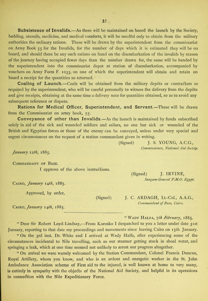 Subsistence of Invalids.—As there will be maintained on board the launch by the Society, bedding, utensils, medicine, and medical comforts, it will be needful only to obtain from the military authorities the ordinary rations. These will be drawn by the superintendent from the commissariat on Army Book 55 for the Invalids, for the number of days which it is estimated they will be on board, and should there be any such rations on hand on the disembarkation of the invalids by reason of the journey having occupied fewer days than the number drawn for, the same will be handed by the superintendent into the commissariat depot at station of disembarkation, accompanied by vouchers on Army Form F. 1033, on one of which the superintendent will obtain and retain on board a receipt for the quantities so returned. Coaling of Launch.—Coals will be obtained from the military depots or contractors as required by the superintendent, who will be careful personally to witness the delivery from the depots and give receipts, obtaining at the same time a delivery note for quantities obtained, so as to avoid any subsequent reference or dispute. Rations for Medical Officer, Superintendent, and Servant.—These will be drawn from the Commissariat on army book, 55. Conveyance of other than Invalids.—As the launch is maintained by funds subscribed solely in aid of the sick and wounded soldiers and sailors, no one but sick or wounded of the British and Egyptian forces or those of the enemy can be conveyed, unless under very special and urgent circumstances on the request of a station commandant given in writing. (Signed) J. S. YOUNG, A.C.G., Conwtissioner, National Aid Society. January 12th, 1885. Commandant of Base. I approve of the above instructions. (Signed) J. IRVINE, Surgeon-General P.M.O. Egypt, Cairo, Jatiuary \yth^ 1885. Approved, by order, (Signed) J. C. ARDAGH, Lt.-Col., A.A.G., Commandant of Base, Cairo. Csmo, January 14M, 1885. “Wady Halfa, ^th February.^ 1885. “ Dear Sir Robert Loyd-Lindsay,—From Korosko I despatched to you a letter under date 31st January, reporting to that date my proceedings and movements since leaving Cairo on 15th January. “ On the 3rd inst. Dr. White and I arrived at Wady Haifa, after experiencing some of the circumstances incidental to Nile travelling, such as our steamer getting stuck in shoal water, and springing a leak, which at one time seemed not unlikely to arrest our progress altogether. “ On arrival we were warmly welcomed by the Station Commandant, Colonel Francis Duncan, Royal Artillery, whom you know, and who is an ardent and energetic worker in the St. John Ambulance Association scheme of First aid to the injured, is well known at home to very many, is entirely in sympathy with the objeCls of the National Aid Society, and helpful in its operations in connedlion with the Nile Expeditionary Force.