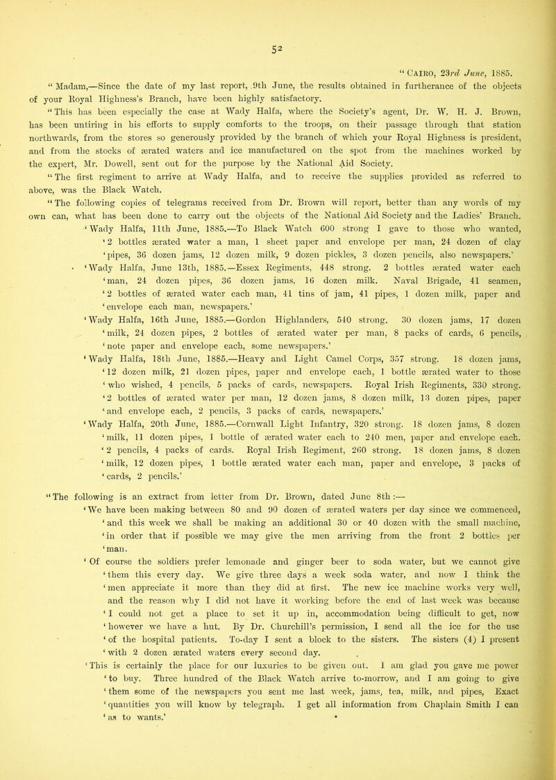 “ Cairo, 23;yZ June^ 1885. “ Madam,—Since the date of my last report, 9th June, the results obtained in furtherance of the objects of your Royal Highness’s Branch, hare been highly satisfactory. “ This has been especially the case at Wady Haifa, where the Society’s agent. Dr. W. H. J. Brown, has been untiring in his efforts to supply comforts to the troops, on their passage through that station northwards, from the stores so generously provided by the branch of which your Royal Highness is president, and from the stocks of mrated waters and ice manufactured on the spot from the machines worked by the expert, Mr. Dowell, sent out for the purpose by the National Aid Society. “ The first regiment to arrive at Wady Haifa, and to receive the supplies provided as referred to above, was the Black Watch. “ The following copies of telegrams received from Dr. Brown will report, better than any words of my own can, what has been done to carry out the objects of the National Aid Society and the Ladies’ Branch. ‘ Wady Haifa, 11th June, 1885.—To Black Watch 600 strong I gave to those who wanted, ‘ 2 bottles mrated water a man, 1 sheet paper and envelope per man, 24 dozen of clay ‘pipes, 36 dozen jams, 12 dozen milk, 9 dozen pickles, 3 dozen pencils, also newspapers.’ ‘Wady Haifa, June 13th, 1885.—Essex Regiments, 448 strong. 2 bottles mrated water each ‘man, 24 dozen pipes, 36 dozen jams, 16 dozen milk. Naval Brigade, 41 seamen, ‘ 2 bottles of aerated water each man, 41 tins of jam, 41 pipes, 1 dozen milk, paper and ‘ envelope each man, newspapers.’ ‘Wady Haifa, 16th June, 1885.—Gordon Highlanders, 540 strong. 30 dozen jams, 17 dozen ‘ milk, 24 dozen pipes, 2 bottles of aerated water per man, 8 packs of cards, 6 pencils, ‘ note paper and envelope each, some newspapers.’ ‘Wady Haifa, 18th June, 1885.—Heavy and Light Camel Corps, 357 strong. 18 dozen jams, ‘12 dozen milk, 21 dozen pipes, paper and envelope each, 1 bottle aerated water to those ‘ who wished, 4 pencils, 5 packs of cards, newspapers. Royal Irish Regiments, 330 strong. ‘2 bottles of aerated water per man, 12 dozen jams, 8 dozen milk, 13 dozen pipes, paper ‘ and envelope each, 2 pencils, 3 packs of cards, newspapers.’ ‘Wady Haifa, 20th June, 1885.—Cornwall Light Infantry, 320 strong. 18 dozen jams, 8 dozen ‘milk, 11 dozen pipes, 1 bottle of aerated water each to 240 men, paper and envelope each. ‘ 2 pencils, 4 packs of cards. Royal Irish Regiment, 260 strong. 18 dozen jams, 8 dozen ‘ milk, 12 dozen pipes, 1 bottle aerated water each man, paper and envelope, 3 i:>acks of ‘ cards, 2 pencils.’ “The following is an extract from letter from Dr. Brown, dated June 8th:— ‘We have been making between 80 and 90 dozen of aerated waters per day since we commenced, ‘ and this week we shall be making an additional 30 or 40 dozen with the small machine, ‘in order that if possible we may give the men arriving from the front 2 bottles per ‘man. ‘ Of course the soldiers prefer lemonade and ginger beer to soda water, but we cannot give ‘ them this every day. We give three days a week soda water, and now I think the ‘ men appreciate it more than they did at first. The new ice machine works very well, and the reason why I did not have it working before the end of last week was because ‘ I could not get a place to set it up in, accommodation being difficult to get, now ‘ however we have a hut. By Dr. Churchill’s permission, I send all the ice for the use ‘ of the hospital patients. To-day I sent a block to the sisters. The sisters (4) I present ‘ with 2 dozen mrated waters eveiy second day. ‘ This is certainly the place for our luxuries to bo given out. I am glad you gave me power ‘ to buy. Three hundred of the Black Watch arrive to-morrow, and I am going to give ‘ them some of the newspapers you sent me last week, jams, tea, milk, and pipes, Exact ‘ quantities you will know by telegraph, I get all information from Chaplain Smith I can * a.s to wants.’ •