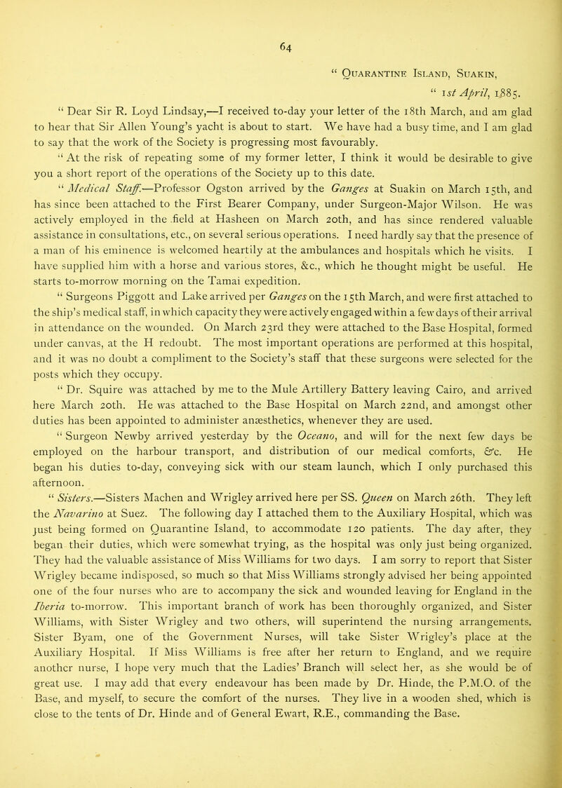 “ Quarantine Island, Suakin, “ \st Aprils 1385. “ Dear Sir R. Loyd Lindsay,—I received to-day your letter of the i8th March, and am glad to hear that Sir Allen Young’s yacht is about to start. We have had a busy time, and I am glad to say that the work of the Society is progressing most favourably. ‘‘ At the risk of repeating some of my former letter, I think it would be desirable to give you a short report of the operations of the Society up to this date. Medical Staff.—Professor Ogston arrived by the Ganges at Suakin on March 15th, and has since been attached to the First Bearer Company, under Surgeon-Major Wilson. He was actively employed in the .field at Hasheen on March 20th, and has since rendered valuable assistance in consultations, etc., on several serious operations. I need hardly say that the presence of a man of his eminence is welcomed heartily at the ambulances and hospitals which he visits. I have supplied him with a horse and various stores, &c., which he thought might be useful. He starts to-morrow morning on the Tamai expedition. “ Surgeons Piggott and Lake arrived per Ganges on the 15th March, and were first attached to the ship’s medical staff, in which capacity they were actively engaged within a few days of their arrival in attendance on the wounded. On March 23rd they were attached to the Base Hospital, formed under canvas, at the H redoubt. The most important operations are performed at this hospital, and it was no doubt a compliment to the Society’s staff that these surgeons were selected for the posts which they occupy. “ Dr. Squire was attached by me to the Mule Artillery Battery leaving Cairo, and arrived here March 20th. He was attached to the Base Hospital on March 22nd, and amongst other duties has been appointed to administer anaesthetics, whenever they are used. “ Surgeon Newby arrived yesterday by the Oceano, and will for the next few days be employed on the harbour transport, and distribution of our medical comforts, &c. He began his duties to-day, conveying sick with our steam launch, which I only purchased this afternoon. “ Sisters.—Sisters Machen and Wrigley arrived here per SS. Queen on March 26th. They left the Navarino at Suez. The following day I attached them to the Auxiliary Hospital, which was just being formed on Quarantine Island, to accommodate 120 patients. The day after, they began their duties, which were somewhat trying, as the hospital was only just being organized. They had the valuable assistance of Miss Williams for two days. I am sorry to report that Sister Wrigley became indisposed, so much so that Miss Williams strongly advised her being appointed one of the four nurses who are to accompany the sick and wounded leaving for England in the Iberia to-morrow. This important branch of work has been thoroughly organized, and Sister Williams, with Sister Wrigley and two others, will superintend the nursing arrangements. Sister Byam, one of the Government Nurses, will take Sister Wrigley’s place at the Auxiliary Hospital. If Miss Williams is free after her return to England, and we require another nurse, I hope very much that the Ladies’ Branch will select her, as she would be of great use. I may add that every endeavour has been made by Dr. Hinde, the P.M.O. of the Base, and myself, to secure the comfort of the nurses. They live in a wooden shed, which is close to the tents of Dr. Hinde and of General Ewart, R.E., commanding the Base.