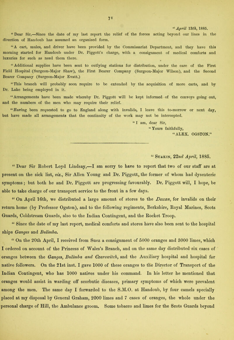 “ April 13a, 1886. “ Dear Sir,—Since the date of my last report the relief of the forces acting beyond our lines in the direction of Handoub has assumed an organized form. “A cart, mules, and driver have been provided by the Commissariat Department, and they have this morning started for Handoub under Dr. Piggott’s charge, with a consignment of medical comforts and luxuries for such as need them there. “ Additional supplies have been sent to outlying stations for distribution, under the care of the First Field Hospital (Surgeon-Major Shaw), the First Bearer Company (Surgeon-Major Wilson), and the Second Bearer Company (Surgeon-Major Evatt.) “This branch will probably soon require to be extended by the acquisition of more carts, and by Dr. Lake being employed in it. “Arrangements have been made whereby Dr. Piggott will be kept informed of the convoys going out, and the numbers of the men who may require their relief. “Having been requested to go to England along with invalids, I leave this to-morrow or next day, but have made all arrangements that the continuity of the work may not be intercepted. “ I am, dear Sir, “ Yours faithfully, “ALEX. OGSTOH.” ‘‘ SuAKiN, 22wf? Aprils 1885. ‘‘ Dear Sir Robert Loyd Lindsay,—I am sorry to have to report that two of our staff are at present on the sick list, viz.^ Sir Allen Young and Dr. Piggott, the former of whom had dysenteric symptoms ; hut both he and Dr. Piggott are progressing favourably. Dr. Piggott will, I hope, be able to take charge of our transport service to the front in a few days. On April 16th, we distributed a large amount of stores to the Deccan^ for invalids on their return home (by Professor Ogston), and to the following regiments, Berkshire, Royal Marines, Scots Guards, Coldstream Guards, also to the Indian Contingent, and the Rocket Troop. ‘‘ Since the date of my last report, medical comforts and stores have also been sent to the hospital ships Ganges and Bulimha, ‘‘ On the 20th April, I received from Suez a consignment of 5000 oranges and 3000 limes, which I ordered on account of the Princess of Wales’s Branch, and on the same day distributed six cases of oranges between the Ganges, Bulimia and Gzarewitch, and the Auxiliary hospital and hospital for native followers. On the 21st inst. I gave 1000 of these oranges to the Director of Transport of the Indian Contingent, who has 1000 natives under his command. In his letter he mentioned that oranges would assist in warding off scorbutic diseases, primary symptoms of which were prevalent among the men. The same day I forwarded to the S.M.O. at Handoub, by four camels specially placed at my disposal by General Graham, 2000 limes and 7 cases of oranges, the whole under the personal charge of Hill, the Ambulance groom. Some tobacco and limes for the Scots Guards beyond