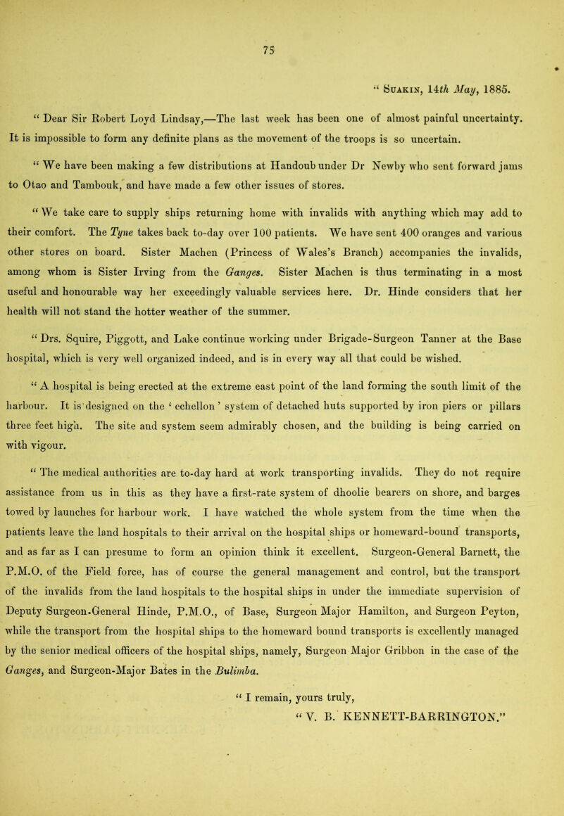 SuAKiN, 14</i May^ 1885. “ Dear Sir Kobert Loyd Lindsay,—The last week has been one of almost painful uncertainty. It is impossible to form any definite plans as the movement of the troops is so uncertain. We have been making a few distributions at Handoub under Dr Newby who sent forward jams to Otao and Tambouk, and have made a few other issues of stores. “ We take care to supply ships returning home with invalids with anything which may add to their comfort. The Tyne takes back to-day over 100 patients. We have sent 400 oranges and various other stores on board. Sister Machen (Princess of Wales’s Branch) accompanies the invalids, among whom is Sister Irving from the Ganges. Sister Machen is thus terminating in a most useful and honourable way her exceedingly valuable services here. Dr. Hinde considers that her health will not stand the hotter weather of the summer. “ Drs. Squire, Piggott, and Lake continue working under Brigade-Surgeon Tanner at the Base hospital, which is very well organized indeed, and is in every way all that could be wished. “ A hospital is being erected at the extreme east point of the land forming the south limit of the harbour. It is designed on the ‘ echellon ’ system of detached huts supported by iron piers or pillars three feet high. The site and system seem admirably chosen, and the building is being carried on with vigour. “ The medical authorities are to-day hard at work transporting invalids. They do not require assistance from us in this as they have a first-rate system of dhoolie bearers on shore, and harges towed by launches for harbour work. I have watched the whole system from the time when the patients leave the land hospitals to their arrival on the hospital ships or homeward-bound transports, and as far as I can presume to form an opinion think it excellent. Surgeon-General Barnett, the P.M.O. of the Field force, has of course the general management and control, but the transport of the invalids from the land hospitals to the hospital ships in under the immediate supervision of Deputy Surgeon.General Hinde, P.M.O., of Base, Surgeon Major Hamilton, and Surgeon Peyton, while the transport from the hospital ships to the homeward bound transports is excellently managed by the senior medical officers of the hospital ships, namely. Surgeon Major Gribbon in the case of the Ganges, and Surgeon-Major Bates in the Bulimba. “ I remain, yours truly,