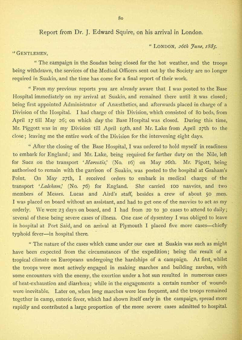 Report from Dr. J. Edward Squire, on his arrival in London. “ London, 26th June, 1885. Gentlemen, “ The campaign in the Soudan being closed for the hot weather, and the troops being withdrawn, the services of the Medical Officers sent out by the Society are no longer required in Suakin, and the time has come for a final report of their work. “ From my previous reports you are already aware that I was posted to the Base Hospital immediately on my arrival at Suakin, and remained there until it was closed; being first appointed Administrator of Anaesthetics, and afterwards placed in charge of a Division of the Hospital. I had charge of this Division, which consisted of 80 beds, from April 17 till May 26; on which day the Base Hospital was closed. During this time, Mr. Piggott was in my Division till April 19th, and Mr. Lake from April 27th to the close; leaving me the entire work of the Division for the intervening eight days. “ After the closing of the Base Hospital, I was ordered to hold myself in readiness to embark for England; and Mr. Lake, being required for further duty on the Nile, left for Suez on the transport ^ Marectis', (No. 16) on May 26th. Mr. Pigott, being authorised to remain with the garrison of Suakin, was posted to the hospital at Graham’s Point. On May 27th, I received orders to embark in medical charge of the transport ^Lalehaml (No. 76) for England. She carried 100 navvies, and two members of Messrs. Lucas and Aird’s staff, besides a crew of about 50 men. I was placed on board without an assistant, and had to get one of the navvies to act as my orderly. We were 23 days on board, and I had from 20 to 30 cases to attend to daily; ‘several of these being severe cases of illness. One case of dysentery I was obliged to leave in hospital at Port Said, and on arrival at Plymouth I placed five more cases—chiefly typhoid fever—-in hospital there. “ The nature of the cases which came under our care at Suakin was such as might have been expected from the circumstances of the expedition; being the result of a tropical climate on Europeans undergoing the hardships of a campaign. At first, whilst the troops were most actively engaged in making marches and building zarebas, with some encounters with the enemy, the exertion under a hot sun resulted in numerous cases of heat-exhaustion and diarrhoea; while in the engagements a certain number of wounds were inevitable. Later on, when long marches were less frequent, and the troops remained together in camp, enteric fever, which had shown itself early in the campaign, spread more rapidly and contributed a large proportion gf the more severe cases admitted to hospital.