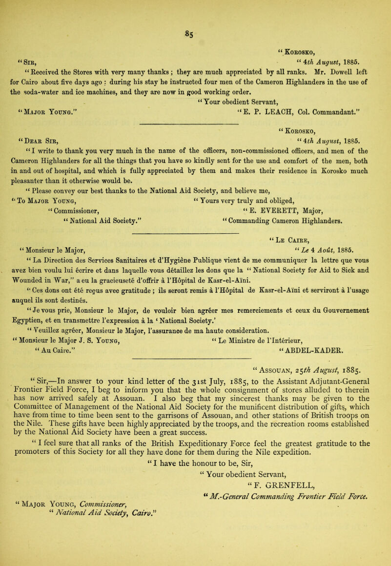 8s “ Koeosko, “SiK, • “ ^th Augusty 1885. “ Eeceived the Stores with very many thanks ; they are much appreciated by all ranks. Mr. Dowell left for Cairo about five days ago during his stay he instructed four men of the Cameron Highlanders in the use of the soda-water and ice machines, and they are now in good working order. “ Tour obedient Servant, “Majoe Young. “E. P. LEACH, Col. Commandant. “ Koeosko, “Deae SiE, “ 1885. “I write to thank you very much in the name of the officers, non-commissioned officers, and men of the Cameron Highlanders for all the things that you have so kindly sent for the use and comfort of the men, both in and out of hospital, and which is fully appreciated by them and makes their residence in Korosko much pleasanter than it otherwise would be. “ Please convey our best thanks to the National Aid Society, and believe me. To Majoe Young, “ Yours very truly and obliged, “ Commissioner, “ E. EVERETT, Major, “ National Aid Society. “ Commanding Cameron Highlanders. “ Le Cajee, “ Monsieur le Major, “ Zc 4 Aout, 1885. “ La Direction des Services Sanitaires et d’Hygiene Publique vient de me communiquer la lettre que vous avez bien voulu lui ecrire et dans laquelle vous detaillez les dons que la “ National Society for Aid to Sick and Wounded in War,” aeu la gracieusete d’offrir a THopital de Kasr-el-Aini. “ Ces dons ont ete regus avec gratitude ; ils seront remis a I’Hopital de Kasr-el-Aini et serviront a Pusage auquel ils sont destines. “Jevousprie, Monsieur le Major, de vouloir bien agreer mes remerciements et ceux du Houvernement Egyptien, et en transmettre 1’expression a la ‘ National Society.' “ Veuillez agreer. Monsieur le Major, I'assurance de ma haute consideration. “ Monsieur le Major J. S. Young, “ Le Ministre de ITnterieur, “ Au Caire. “ ABDEL-KADER. “Assouan, 2 $fh Augusty 1885. “Sir,—In answer to your kind letter of the 31st July, 1885,10 the Assistant Adjutant-General Frontier Field Force, I beg to inform you that the whole consignment of stores alluded to therein has now arrived safely at Assouan. I also beg that my sincerest thanks may be given to the Committee of Management of the National Aid Society for the munificent distribution of gifts, which have from time to time been sent to the garrisons of Assouan, and other stations of British troops on the Nile. These gifts have been highly appreciated by the troops, and the recreation rooms established by the National Aid Society have been a great success. “ I feel sure that all ranks of the British Expeditionary Force feel the greatest gratitude to the promoters of this Society for all they have done for them during the Nile expedition. “ I have the honour to be. Sir, “ Your obedient Servant, “F. GRENFELL, M.-General Commanding Frontier Field Force> “ Major Young, Commissioner, “ National Aid Society, CairoS