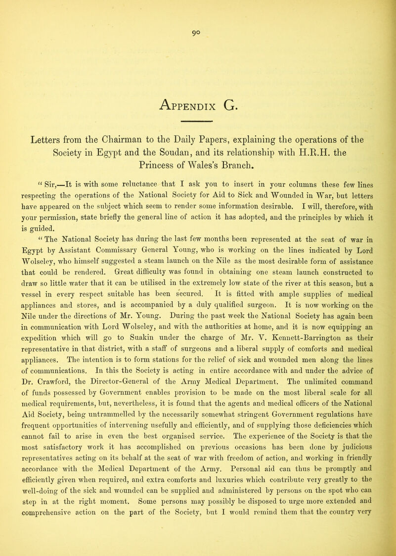 Appendix G. Letters from the Chairman to the Daily Papers, explaining the operations of the Society in Egypt and the Soudan, and its relationship with H.E.H. the Princess of Wales’s Branch. Sir,—It is with some reluctance that I ask you to insert in your columns these few lines respecting the operations of the National Society for Aid to Sick and Wounded in War, but letters have appeared on the subject which seem to render some information desirable. I will, therefore, with your permission, state briefly the general line of action it has adopted, and the principles by which it is guided. The National Society has during the last few months been represented at the seat of war in Egypt by Assistant Commissary General Young, who is working on the lines indicated by Lord Wolseley, who himself suggested a steam launch on the Nile as the most desirable form of assistance that could be rendered. Great difficulty was found in obtaining one steam launch constructed to draw so little water that it can be utilised in the extremely low state of the river at this season, but a vessel in every respect suitable has been secured. It is fitted with ample supplies of medical appliances and stores, and is accompanied by a duly qualified surgeon. It is now working on the Nile under the directions of Mr. Young. During the past week the National Society has again been in communication with Lord Wolseley, and with the authorities at home, and it is now equipping an expedition which will go to Suakin under the charge of Mr. V. Kennett-Barrington as their representative in that distriet, with a staff of surgeons and a liberal supply of comforts and medical appliances. The intention is to form stations for the relief of sick and wounded men along the lines of communications. In this the Society is acting in entire accordance with and under the advice of Dr. Crawford, the Director-General of the Army Medical Department. The unlimited command of funds possessed by Government enables provision to be made on the most liberal scale for all medical requirements, but, nevertheless, it is found that the agents and medical officers of the National Aid Society, being untrammelled by the necessarily somewhat stringent Government regulations have frequent opportunities of intervening usefully and efficiently, and of supplying those deficiencies which cannot fail to arise in even the best organised service. The experience of the Society is that the most satisfactory work it has accomplished on previous occasions has been done by judicious representatives acting on its behalf at the seat of war with freedom of action, and working in friendly accordance with the Medical Department of the Army. Personal aid can thus be promptly and efficiently given when required, and extra comforts and luxuries which contribute very greatly to the well-doing of the sick and wounded can be supplied and administered by persons on the spot who can step in at the right moment. Some persons may possibly be disposed to urge more extended and comprehensive action on the part of the Society, but I would remind them that the country very