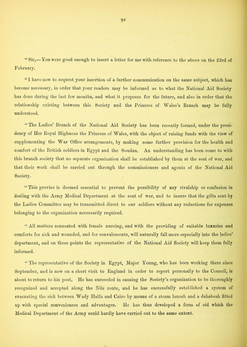 “ Sir,—You were good enough to insert a letter for me with reference to the above on the 23rd of February. “I have now to request your insertion of a further communication on the same subject, which has become necessary, in order that your readers may be informed as to what the National Aid Society has done during the last few months, and what it proposes for the future, and also in order that the relationship existing between this Society and the Princess of Wales’s Branch may be fully understood. ‘‘ The Ladies’ Branch of the National Aid Society has been recently formed, under the presi- dency of Her Eoyal Highness the Princess of Wales, with the object of raising funds with the view of supplementing the War Office arrangements, by making some further provision for the health and comfort of the British soldiers in Egypt and the Soudan. An understanding has been come to with this branch society that no separate organization shall be established by them at the seat of war, and that their work shall be carried out through the commissioners and agents of the National Aid Society. This proviso is deemed essential to prevent the possibility of any rivalship or confusion in dealing with the Army Medical Department at the seat of war, and to insure that the gifts sent by the Ladies Committee may be transmitted direct to our soldiers without any reductions for expenses belonging to the organization necessarily required. “ All matters connected with female nursing, and with the providing of suitable luxuries and comforts for sick and wounded, and for convalescents, will naturally fall more especially into the ladies’ department, and on these points the representative of the National Aid Society will keep them fully informed. The representative of the Society in Egypt, Major Young, who has been working there since September, and is now on a short visit to England in order to report personally to the Council, is about to return to his post. He has succeeded in causing the Society’s organization to be thoroughly recognized and accepted along the Nile route, and he has successfully established a system of evacuating the sick between Wady Haifa and Cairo by means of a steam launch and a dahabeah fitted up with special conveniences and advantages. He has thus developed a form of aid which the Medical Department of the Army could hardly have carried out to the same extent,