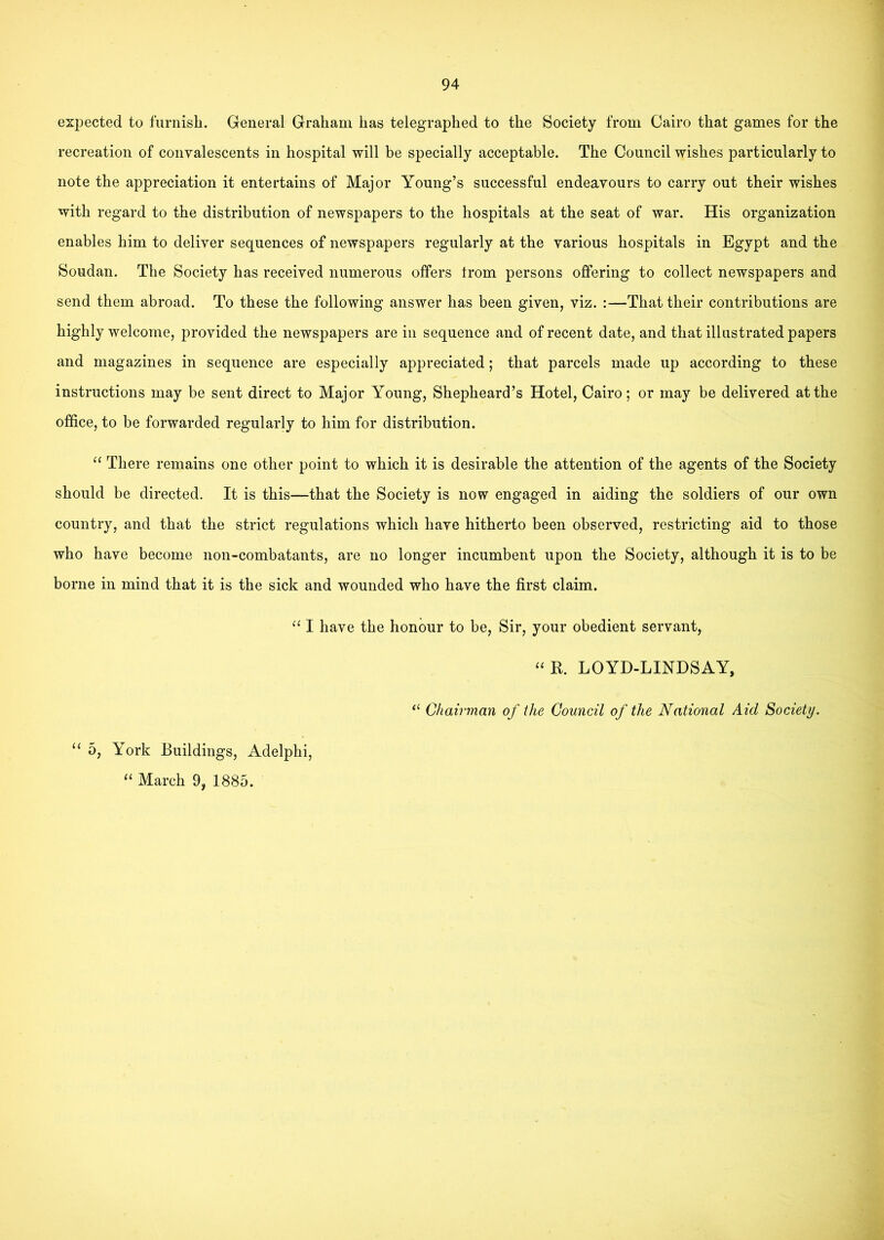 expected to furnish. General Graham has telegraphed to the Society from Cairo that games for the recreation of convalescents in hospital will be specially acceptable. The Council wishes particularly to note the appreciation it entertains of Major Young’s successful endeavours to carry out their wishes with regard to the distribution of newspapers to the hospitals at the seat of war. His organization enables him to deliver sequences of newspapers regularly at the various hospitals in Egypt and the Soudan. The Society has received numerous offers trom persons offering to collect newspapers and send them abroad. To these the following answer has been given, viz. :—That their contributions are highly welcome, provided the newspapers are in sequence and of recent date, and that illustrated papers and magazines in sequence are especially appreciated; that parcels made up according to these instructions may be sent direct to Major Young, Shepheard’s Hotel, Cairo; or may be delivered at the office, to be forwarded regularly to him for distribution. “ There remains one other point to which it is desirable the attention of the agents of the Society should be directed. It is this—that the Society is now engaged in aiding the soldiers of our own country, and that the strict regulations which have hitherto been observed, restricting aid to those who have become non-combatants, are no longer incumbent upon the Society, although it is to be borne in mind that it is the sick and wounded who have the first claim. I have the honour to be. Sir, your obedient servant, “B. LOYD-LINDSAY, ‘‘ Chairman of the Council of the National Aid Society. “ 5, York Buildings, Adelphi, ‘‘ March 9, 1885.