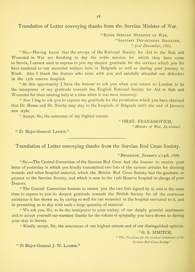 Translation of Letter conveying thanks from the Servian Minister of War. “ Royal Servian Ministry of War, “ Sanitary Department Belgrade, “31 st December) 1885. “Sir,—Having learnt that the envoys of the National Society for Aid to the Sick and Wounded in War are finishing to day the noble mission for which they have come to Servia, I cannot omit to express to you my deepest gratitude for the services which you Sir have rendered to our wounded soldiers here in Belgrade as well as during your journey to Nisch. Also I thank the doctors who came with you and carefully attended our defenders in the 13th reserve hospital. “At this opportunity I have the honour to ask you when you return to London to be the interpreter of my gratitude towards the English National Society for Aid to Sick and Wounded for their sending help at a time when it was most necessary. “ Also I beg to ask you to express my gratitude for the permission which you have obtained that Dr. Hume and Dr. Newby may stay in the hospitals of Belgrade until the end of January new style. “ Accept, Sir, the assurance of my highest esteem. “ DRAG. FRANASSOVICH, “ Minister of War, Lt.-Colonel. “ To Major-General Laurie.” Translation of Letter conveying thanks from the Servian Red Cross Society. “Belgrade, January 2/14///, 1886. “ Sir,—The Central Committee of the Servian Red Cross had the honour to receive your letter of yesterday in which you kindly transmitted two lists of the various articles for dressing wounds and other hospital material, which the British Red Cross Society had the goodness to present to the Servian Society, and which is now in the 13th Reserve hospital in charge of your Doctors. “ The Central Committee hastens to return you the two lists signed by it, and at the same time to express to you its deepest gratitude towards the British Society for all the courteous assistance it has shown us, by caring so well for our wounded in the hospital entrusted to it, and in presenting us to day with such a large quantity of material. “We ask you, Sir, to be the interpreter to your society of our deeply grateful sentiments and to accept yourself our warmest thanks for the tokens of sympathy you have shown us during your stay in Servia. “ Kindly accept, Sir, the assurances of our highest esteem and of our distinguished opinion. “ G. S. SIMITCH, ‘ ‘ Vice President for the Central Committee of the Servian Red Cross Society “ To Major-General J. W. Laurie.”