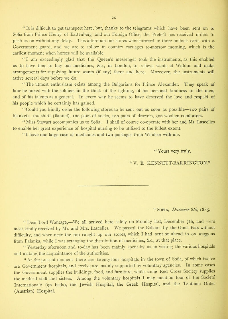 “It is difficult to get transport here, but, thanks to the telegrams which have been sent on to Sofia from Prince Henry of Battenberg and our Foreign Office, the Prefedt has received orders to push us on without any delay. This afternoon our stores went forward in three bullock carts with a Government guard, and we are to follow in country carriages to-morrow morning, which is the earliest moment when horses will be available. “ I am exceedingly glad that the Queen’s messenger took the instruments, as this enabled us to have time to buy our medicines, &c., in London, to relieve wants at Widdin, and make arrangements for supplying future wants (if any) there and here. Moreover, the instruments will arrive several days before we do. “ The utmost enthusiasm exists among the Bulgarians for Prince Alexander. They speak of how he mixed with the soldiers in the thick of the fighting, of his personal kindness to the men, and of his talents as a general. In every way he seems to have deserved the love and respedt of his people which he certainly has gained. “ Could you kindly order the following stores to be sent out as soon as possible—ioo pairs of blankets, ioo shirts (flannel), ioo pairs of socks, ioo pairs of drawers, 300 woollen comforters. “ Miss Stewart accompanies us to Sofia. I shall of course co-operate with her and Mr. Lascelles to enable her great experience of hospital nursing to be utilized to the fullest extent. “ I have one large case of medicines and two packages from Windsor with me. “ Yours very truly, “V. B. KENNETT-BARRINGTON.” “ Sofia, December 8th, 1885. “Dear Lord Wantage,—We all arrived here safely on Monday last, December 7th, and were most kindly received by Mr. and Mrs. Lascelles. We passed the Balkans by the Ginci Pass without difficulty, and when near the top caught up our stores, which I had sent on ahead in ox waggons from Palanka, while I was arranging the distribution of medicines, &c., at that place. “ Yesterday afternoon and to-day has been mainly spent by us in visiting the various hospitals and making the acquaintance of the authorities. “ At the present moment there are twenty-four hospitals in the town of Sofia, of which twelve are Government hospitals, and twelve are mainly supported by voluntary agencies. In some cases the Government supplies the buildings, food, and furniture, while some Red Cross Society supplies the medical staff and sisters. Among the voluntary hospitals I may mention four of the Societe Internationale (90 beds), the Jewish Hospital, the Greek Hospital, and the Teutonic Order (Austrian) Hospital.