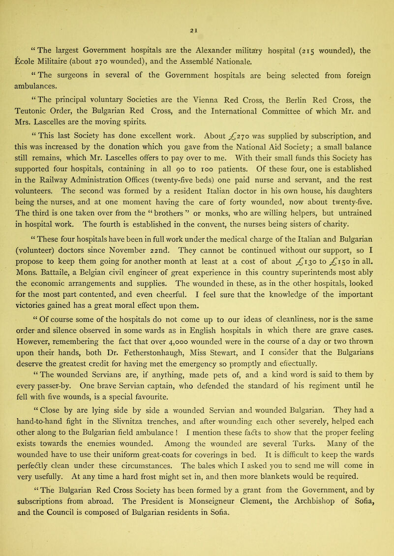 “The largest Government hospitals are the Alexander military hospital (215 wounded), the Ecole Militaire (about 270 wounded), and the Assemble Nationale. “ The surgeons in several of the Government hospitals are being selected from foreign ambulances. “The principal voluntary Societies are the Vienna Red Cross, the Berlin Red Cross, the Teutonic Order, the Bulgarian Red Cross, and the International Committee of which Mr. and Mrs. Lascelles are the moving spirits. “This last Society has done excellent work. About £270 was supplied by subscription, and this was increased by the donation which you gave from the National Aid Society; a small balance still remains, which Mr. Lascelles offers to pay over to me. With their small funds this Society has supported four hospitals, containing in all 90 to 100 patients. Of these four, one is established in the Railway Administration Offices (twenty-five beds) one paid nurse and servant, and the rest volunteers. The second was formed by a resident Italian doctor in his own house, his daughters being the nurses, and at one moment having the care of forty wounded, now about twenty-five. The third is one taken over from the “ brothers ” or monks, who are willing helpers, but untrained in hospital work. The fourth is established in the convent, the nurses being sisters of charity. “ These four hospitals have been in full work under the medical charge of the Italian and Bulgarian (volunteer) doctors since November 22nd. They cannot be continued without our support, so I propose to keep them going for another month at least at a cost of about ^130 to ^150 in all. Mons. Battaile, a Belgian civil engineer of great experience in this country superintends most ably the economic arrangements and supplies. The wounded in these, as in the other hospitals, looked for the most part contented, and even cheerful. I feel sure that the knowledge of the important victories gained has a great moral effect upon them. “ Of course some of the hospitals do not come up to our ideas of cleanliness, nor is the same order and silence observed in some wards as in English hospitals in which there are grave cases. However, remembering the fact that over 4,000 wounded were in the course of a day or two thrown upon their hands, both Dr. Fetherstonhaugh, Miss Stewart, and I consider that the Bulgarians deserve the greatest credit for having met the emergency so promptly and effectually. “ The wounded Servians are, if anything, made pets of, and a kind word is. said to them by every passer-by. One brave Servian captain, who defended the standard of his regiment until he fell with five wounds, is a special favourite. “ Close by are lying side by side a wounded Servian and wounded Bulgarian. They had a hand-to-hand fight in the Slivnitza trenches, and after wounding each other severely, helped each other along to the Bulgarian field ambulance ! I mention these fadls to show that the proper feeling exists towards the enemies wounded. Among the wounded are several Turks. Many of the wounded have to use their uniform great-coats for coverings in bed. It is difficult to keep the wards perfectly clean under these circumstances. The bales which I asked you to send me will come in very usefully. At any time a hard frost might set in, and then more blankets would be required. “ The Bulgarian Red Cross Society has been formed by a grant from the Government, and by subscriptions from abroad. The President is Monseigneur Clement, the Archbishop of Sofia, and the Council is composed of Bulgarian residents in Sofia.