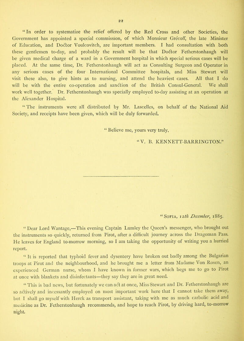 “ In order to systematize the relief offered by the Red Cross and other Societies, the Government has appointed a special commission, of which Monsieur Grecoff, the late Minister of Education, and Dodtor Voulcovitch, are important members. I had consultation with both these gentlemen to-day, and probably the result will be that Dodlor Fetherstonhaugh will be given medical charge of a ward in a Government hospital in which special serious cases will be placed. At the same time, Dr. Fetherstonhaugh will act as Consulting Surgeon and Operator in any serious cases of the four International Committee hospitals, and Miss Stewart will visit these also, to give hints as to nursing, and attend the heaviest cases. All that I do will be with the entire co-operation and sandtion of the British Consul-General. We shall work well together. Dr. Fetherstonhaugh was specially employed to-day assisting at an operation at the Alexander Hospital. “ The instruments were all distributed by Mr. Lascelles, on behalf of the National Aid Society, and receipts have been given, which will be duly forwarded. “ Believe me, yours very truly, “V. B. KENNETT-BARRINGTON.” “Sofia, 12//* December, 1885. “ Dear Lord Wantage,—This evening Captain Lumley the Queen’s messenger, who brought out the instruments so quickly, returned from Pirot, after a difficult journey across the Dragoman Pass. He leaves for England to-morrow morning, so I am taking the opportunity of writing you a hurried report. “ It is reported that typhoid fever and dysentery have broken out badly among the Bulgarian troops at Pirot and the neighbourhood, and he brought me a letter from Madame Von Rosen, an experienced German nurse, whom I have known in former wars, which begs me to go to Pirot at once with blankets and disinfectants—they say they are in great need. “ This is bad news, but fortunately we can adt at once, Miss Stewart and Dr. Fetherstonhaugh are so adtively and incessantly employed on most important work here that I cannot take them away, but I shall go myself with ITerck as transport assistant, taking with me as much carbolic acid and medicine as Dr. Fetherstonhaugh recommends, and hope to reach Pirot, by driving hard, to-morrow night.