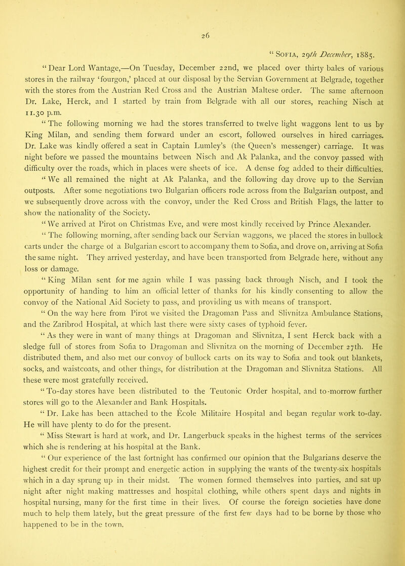 “ Sofia, 29th December, 1885. “ Dear Lord Wantage,—On Tuesday, December 22nd, we placed over thirty bales of various stores in the railway ‘fourgon,’ placed at our disposal by the Servian Government at Belgrade, together with the stores from the Austrian Red Cross and the Austrian Maltese order. The same afternoon Dr. Lake, Herck, and I started by train from Belgrade with all our stores, reaching Nisch at 11.30 p.m. “ The following morning we had the stores transferred to twelve light waggons lent to us by King Milan, and sending them forward under an escort, followed ourselves in hired carriages. Dr. Lake was kindly offered a seat in Captain Lumley’s (the Queen’s messenger) carriage. It was night before we passed the mountains between Nisch and Ak Palanka, and the convoy passed with difficulty over the roads, which in places were sheets of ice. A dense fog added to their difficulties. “ We all remained the night at Ak Palanka, and the following day drove up to the Servian outposts. After some negotiations two Bulgarian officers rode across from the Bulgarian outpost, and we subsequently drove across with the convoy, under the Red Cross and British Flags, the latter to show the nationality of the Society. “We arrived at Pirot on Christmas Eve, and were most kindly received by Prince Alexander. “ The following morning, after sending back our Servian waggons, we placed the stores in bullock carts under the charge of a Bulgarian escort to accompany them to Sofia, and drove on, arriving at Sofia the same night. They arrived yesterday, and have been transported from Belgrade here, without any loss or damage. “ King Milan sent for me again while I was passing back through Nisch, and I took the opportunity of handing to him an official letter of thanks for his kindly consenting to allow the convoy of the National Aid Society to pass, and providing us with means of transport. “ On the way here from Pirot we visited the Dragoman Pass and Slivnitza Ambulance Stations, and the Zaribrod Hospital, at which last there were sixty cases of typhoid fever. “ As they were in want of many things at Dragoman and Slivnitza, I sent Herck back with a sledge full of stores from Sofia to Dragoman and Slivnitza on the morning of December 27th. He distributed them, and also met our convoy of bullock carts on its way to Sofia and took out blankets, socks, and waistcoats, and other things, for distribution at the Dragoman and Slivnitza Stations. All these were most gratefully received. “ To-day stores have been distributed to the Teutonic Order hospital, and to-morrow further stores will go to the Alexander and Bank Hospitals. “ Dr. Lake has been attached to the Ecole Militaire Hospital and began regular work to-day. He will have plenty to do for the present. “ Miss Stewart is hard at work, and Dr. Langerbuck speaks in the highest terms of the services which she is rendering at his hospital at the Bank. “ Our experience of the last fortnight has confirmed our opinion that the Bulgarians deserve the highest credit for their prompt and energetic action in supplying the wants of the twenty-six hospitals which in a day sprung up in their midst. The women formed themselves into parties, and sat up night after night making mattresses and hospital clothing, while others spent days and nights in hospital nursing, many for the first time in their lives. Of course the foreign societies have done much to help them lately, but the great pressure of the first few days had to be borne by those who happened to be in the town.