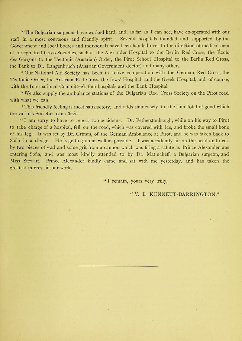 “ The Bulgarian surgeons have worked hard, and, as far as I can see, have co-operated with our staff in a most courteous and friendly spirit. Several hospitals founded and supported by the Government and local bodies and individuals have been handed over to the direction of medical men of foreign Red Cross Societies, such as the Alexander Hospital to the Berlin Red Cross, the Ecole des Cartoons to the Teutonic (Austrian) Order, the Pirot School Hospital to the Berlin Red Cross, the Bank to Dr. Langenbruch (Austrian Government doctor) and many others. “ Our National Aid Society has been in active co-operation with the German Red Cross, the Teutonic Order, the Austrian Red Cross, the Jews’ Hospital, and the Greek Hospital, and, of course, with the International Committee’s four hospitals and the Bank Hospital. “ We also supply the ambulance stations of the Bulgarian Red Cross Society on the Pirot road with what we can. “ This friendly feeling is most satisfactory, and adds immensely to the sum total of good which the various Societies can effedt. “ I am sorry to have to report two accidents. Dr. Fetherstonhaugh, while on his way to Pirot to take charge of a hospital, fell on the road, which was covered with ice, and broke the small bone of his leg. It was set by Dr. Grimm, of the German Ambulance at Pirot, and he was taken back to Sofia in a sledge. He is getting on as well as possible. I was accidently hit on the head and neck by two pieces of wad and some grit from a cannon which was firing a salute as Prince Alexander was entering Sofia, and was most kindly attended to by Dr. Matincheff, a Bulgarian surgeon, and Miss Stewart. Prince Alexander kindly came and sat with me yesterday, and has taken the greatest interest in our work. “ I remain, yours very truly,