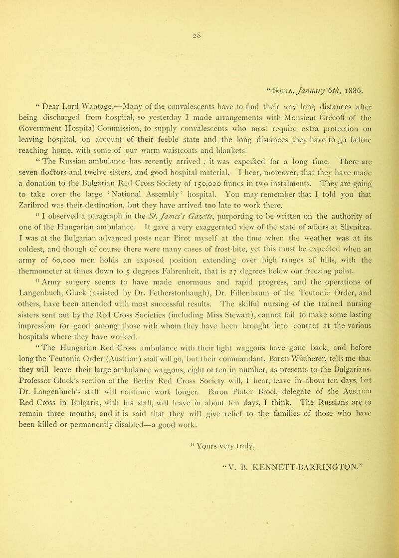 “ Sofia, January 6th, 1S86. “ Dear Lord Wantage,—Many of the convalescents have to find their way long distances after being discharged from hospital, so yesterday I made arrangements with Monsieur Grecoff of the Government Hospital Commission, to supply convalescents who most require extra protection on leaving hospital, on account of their feeble state and the long distances they have to go before reaching home, with some of our warm waistcoats and blankets. “ The Russian ambulance has recently arrived ; it was expedled for a long time. There are seven doctors and twelve sisters, and good hospital material. I hear, moreover, that they have made a donation to the Bulgarian Red Cross Society of 150,000 francs in two instalments. They are going to take over the large ‘ National Assembly5 hospital. You may remember that I told you that Zaribrod was their destination, but they have arrived too late to work there. “ I observed a paragraph in the St. James’s Gazette, purporting to be written on the authority of one of the Hungarian ambulance. It gave a very exaggerated view of the state of affairs at Slivnitza. I was at the Bulgarian advanced posts near Pirot myself at the time when the weather was at its coldest, and though of course there were many cases of frost-bite, yet this must be expedted when an army of 60,000 men holds an exposed position extending over high ranges of hills, with the thermometer at times down to 5 degrees Fahrenheit, that is 27 degrees below our freezing point. “ Army surgery seems to have made enormous and rapid progress, and the operations of Langenbuch, Gluck (assisted by Dr. Fetherstonhaugh), Dr. Fillenbaum of the Teutonic Order, and others, have been attended with most successful results. The skilful nursing of the trained nursing sisters sent out by the Red Cross Societies (including Miss Stewart), cannot fail to make some lasting impression for good among those with whom they have been brought into contact at the various hospitals where they have worked. “The Hungarian Red Cross ambulance with their light waggons have gone back, and before long the Teutonic Order (Austrian) staff will go, but their commandant, Baron Wiicherer, tells me that they will leave their large ambulance waggons, eight or ten in number, as presents to the Bulgarians. Professor Gluck’s section of the Berlin Red Cross Society will, I hear, leave in about ten days, but Dr. Langenbuch’s staff will continue work longer. Baron Plater Broel, delegate of the Austrian Red Cross in Bulgaria, with his staff, will leave in about ten days, I think. The Russians are to remain three months, and it is said that they will give relief to the families of those who have been killed or permanently disabled—a good work. “ Yours very truly,