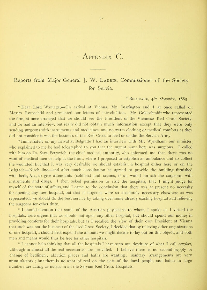 Appendix C. Reports from Major-General J. W. Laurie, Commissioner of the Society for Servia. “Belgrade, 4th December, 1885. “ Dear Lord Wantage,—On arrival at Vienna, Mr. Barrington and I at once called on Messrs. Rothschild and presented our letters of introduction. Mr. Goldschmidt who represented the firm, at once arranged that we should see the President of the Viennese Red Cross Society, and we had an interview, but really did not obtain much information except that they were only sending surgeons with instruments and medicines, and no warm clothing or medical comforts as they did not consider it was the business of the Red Cross to feed or clothe the Servian Army. “ Immediately on my arrival at Belgrade I had an interview with Mr. Wyndham, our minister^ who explained to me he had telegraphed to you that the urgent want here was surgeons. I called with him on Dr. Sava Petrovich, the chief medical authority, who informed me that there was no want of medical men or help at the front, where I proposed to establish an ambulance and to colledt the wounded, but that it was very desirable we should establish a hospital either here or on the Belgrade—Nisch line—and after much consultation he agreed to provide the building furnished with beds, &c., to give attendants (soldiers) and rations, if we would furnish the surgeons, with instruments and drugs. I then asked permission to visit the hospitals, that I might judge for myself of the state of affairs, and I came to the conclusion that there was at present no necessity for opening any new hospital, but that if surgeons were so absolutely necessary elsewhere as was represented, we should do the best service by taking over some already existing hospital and relieving the surgeons for other duty. “ I should mention that some of the Austrian physicians to whom I spoke as I visited the hospitals, were urgent that we should not open any other hospital, but should spend our money in providing comforts for their hospitals, but as I recalled the view of their own President at Vienna that such was not the business of the Red Cross Society, I decided that by relieving other organizations of one hospital, I should best expend the amount we might decide to lay out on this objedt, and both men and means would thus be free for other hospitals. “ I cannot help thinking that all the hospitals I have seen are destitute of what I call comfort, although in almost all the real necessaries are provided. I believe there is no second supply or change of bedlinen j ablution places and baths are wanting; sanitary arrangements are very unsatisfactory ; but there is no want of zeal on the part of the local people, and ladies in large numbers are acting as nurses in all the Servian Red Cross Hospitals.