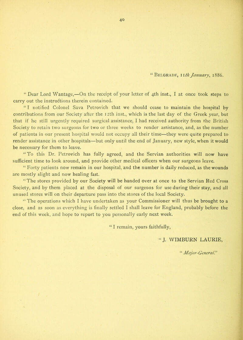 “Belgrade, nth January, 1886. “ Dear Lord Wantage,—On the receipt of your letter of 4th inst., I at once took steps to carry out the instructions therein contained. “ I notified Colonel Sava Petrovich that we should cease to maintain the hospital by contributions from our Society after the 12th inst., which is the last day of the Greek year, but that if he still urgently required surgical assistance, I had received authority from the British Society to retain two surgeons for two or three weeks to render assistance, and, as the number of patients in our present hospital would not occupy all their time—they were quite prepared to render assistance in other hospitals—but only until the end of January, new style, when it would be necessary for them to leave. “ To this Dr. Petrovich has fully agreed, and the Servian authorities will now have sufficient time to look around, and provide other medical officers when our surgeons leave. “ Forty patients now remain in our hospital, and the number is daily reduced, as the wounds are mostly slight and now healing fast. “The stores provided by our Society will be handed over at once to the Servian Red Cross Society, and by them placed at the disposal of our surgeons for use during their stay, and all unused stores will on their departure pass into the stores of the local Society. “ The operations which I have undertaken as your Commissioner will thus be brought to a close, and as soon as everything is finally settled I shall leave for England, probably before the end of this week, and hope to report to you personally early next week. “ I remain, yours faithfully, “J. WIMBURN LAURIE,