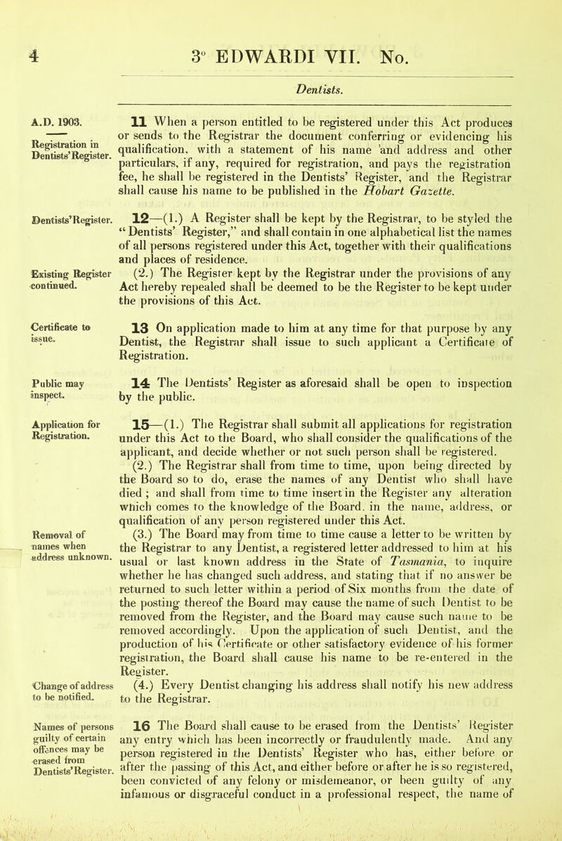 A.D.1903. Registration in Dentists’ Register. Dentists’ Register. Existing Register continued. Certificate to issue. Public may inspect. Application for Registration. Removal of names when address unknown. Change of address to be notified. Names of persons guilty of certain offences may be erased from Dentists’Register. Dentists. 11 When a person entitled to be registered under this Act produces or sends to the Registrar the document conferring or evidencing his qualification, with a statement of his name and address and other particulars, if any, required for registration, and pays the registration fee, he shall be registered in the Dentists’ Register, and the Registrar shall cause his name to be published in the Hobart Gazette. 12—(1.) A Register shall be kept by the Registrar, to be styled the “ Dentists’ Register,” and shall contain in one alphabetical list the names of all persons registered under this Act, together with their qualifications and places of residence. (2.) The Register kept by the Registrar under the provisions of any Act hereby repealed shall be deemed to be the Register to be kept under the provisions of this Act. 13 On application made to him at any time for that purpose by any Dentist, the Registrar shall issue to such applicant a Certificate of Registration. 14 The Dentists’ Register as aforesaid shall be open to inspection by the public. 15—(1.) The Registrar shall submit all applications for registration under this Act to the Board, who shall consider the qualifications of the applicant, and decide whether or not such person shall be registered. (2.) The Registrar shall from time to time, upon being directed by the Board so to do, erase the names of any Dentist who shall have died ; and shall from time to time insert in the Register any alteration which comes to the knowledge of the Board, in the name, address, or qualification of any person registered under this Act. (3.) The Board may from time to time cause a letter to be written by the Registrar to any Dentist, a registered letter addressed to him at his usual or last known address in the State of Tasmania, to inquire whether he has changed such address, and stating that if no answer be returned to such letter within a period of Six months from the date of the posting thereof the Board may cause the name of such Dentist to be removed from the Register, and the Board may cause such name to be removed accordingly. Upon the application of such Dentist, and the production of his Certificate or other satisfactory evidence of his former registration, the Board shall cause his name to be re-entered in the Register. (4.) Every Dentist changing his address shall notify his new address to the Registrar. 16 The Board shall cause to be erased from the Dentists’ Register any entry which has been incorrectly or fraudulently made. And any person registered in the Dentists’ Register who has, either before or after the passing of this Act, and either before or after he is so reg istered, been convicted of any felony or misdemeanor, or been guilty of any infamous or disgraceful conduct in a professional respect, the name of \ V