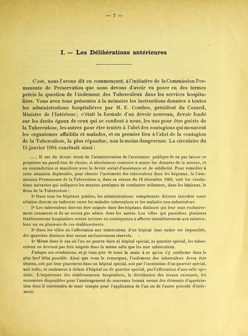 I. — Les Délibérations antérieures C’est, nous l’avons dit en commençant, à l’initiative de la Commission Per- manente de Préservation que nous devons d’avoir vu poser en des termes précis la question de l’isolement des Tuberculeux dans les services hospita- liers. Vous avez tous présentes à la mémoire les instructions données à toutes les administrations hospitalières par M. E. Combes, président du Conseil, Ministre de l’Intérieur; c’était la formule d’un devoir nouveau, devoir fondé sur les droits égaux de ceux qui se confient à nous, les uns pour être guéris de la Tuberculose, les autres pour être traités à l’abri des contagions qui menacent les organismes affaiblis et malades, et en premier lieu à l’abri de la contagion de la Tuberculose, la plus répandue, non la moins dangereuse. La circulaire du 15 janvier 1904 concluait ainsi : Il est du devoir étroit de l’administration de l’assistance publique de ne pas laisser se perpétuer un pareil état de choses, si absolument contraire à toutes les données de la science, et en contradiction si manifeste avec le devoir social d’assistance et de solidarité. Pour remédier à cette situation déplorable, pour obtenir l’isolement des tuberculeux dans les hôpitaux, la Com- mission Permanente de la Tuberculose a, dans sa séance du 19 décembre 1903, voté les résolu- tions suivantes qui indiquent les moyens pratiques de combattre utilement, dans les hôpitaux, le fléau de la Tuberculose : 1° Dans tous les hôpitaux publics, les administrations compétentes doivent interdire toute relation directe ou indirecte entre les malades tuberculeux et les malades non-tuberculeux. 2° Les tuberculeux doivent être soignés dans des hôpitaux distincts qui leur sont exclusive- ment consacrés et ils ne seront pas admis dans les autres. Les villes qui possèdent plusieurs établissements hospitaliers seront invitées en conséquence à affecter immédiatement aux tubercu- leux un ou plusieurs de ces établissements. 3° Dans les villes où l’affectation aux tuberculeux d’un hôpital tout entier est impossible, des quartiers distincts leur seront exclusivement réservés. 4° Même dans le cas où Ton ne pourra faire ni hôpital spécial, ni quartier spécial, les tuber- culeux ne devront pas être soignés dans la même salle que les non tuberculeux. J’adopte ces résolutions, et je vous prie de tenir la main à ce qu’on s’y conforme dans le plus bref délai possible. Ainsi que vous le remarquez, l’isolement des tuberculeux devra être obtenu, soit par leur placement dans un hôpital spécial, soit par l’institution d’un quartier spécial, soit enfin, et seulement à défaut d’hôpital ou de quartier spécial, par l’affectation d’une salle spé- ciale. L’importance des établissements hospitaliers, la distribution des locaux existants, les ressources disponibles pour l’aménagement, de nouveaux locaux seront des éléments d’apprécia- tion dont il conviendra de tenir compte pour l’application de l’un ou de l’autre procédé d’isole- ment.