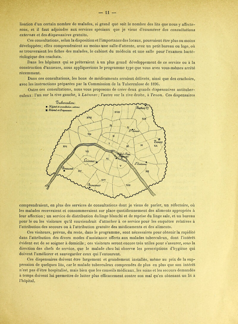 lisation d’un certain nombre de malades, si grand que soit le nombre des lits que nous y affecte- rons, et il faut adjoindre aux services spéciaux que je viens d’énumérer des consultations externes et des dispensaires gratuits. Ces consultations, selon la disposition et l’importance des locaux, pourraient être plus ou moins développées; elles comprendraient au moins une salle d’attente, avec un petit bureau ou loge, où se trouveraient les fiches des malades, le cabinet du médecin et une salle pour l’examen bacté- riologique des crachats. Dans les hôpitaux qui se prêteraient à un plus grand développement de ce service ou à la construction d’annexes, nous appliquerions le programme type que vous avez vous-mêmes arrêté récemment. Dans ces consultations, lés bons de médicaments seraient délivrés, ainsi que des crachoirs, avec les instructions préparées par la Commission de la Tuberculose de 1896, Outre ces consultations, nous vous proposons de créer deux grands dispensaires antituber- culeux : l’un sur la rive gauche, à Laënnec; l’autre sur la rive droite, à Tenon. Ces dispensaires comprendraient, en plus des services de consultations dont je viens de parier, un réfectoire, où les malades recevraient et consommeraient sur place quotidiennement des aliments appropriés à leur affection ; un service de distribution du linge blanchi et de reprise du linge sale, et un bureau pour le ou les visiteurs qu’il conviendrait d’attacher à ce service pour les enquêtes relatives à l’attribution des secours ou à l’attribution gratuite des médicaments et des aliments. Ces visiteurs, prévus, du reste, dans le programme, sont nécessaires pour obtenir la rapidité dans l’attribution des divers modes d’assistance offerts aux malades tuberculeux, dont l’intérêt évident est de se soigner à domicile ; ces visiteurs seront encore très utiles pour s’assurer, sous la direction des chefs de service, que le malade chez lui observe les prescriptions d’hygiène qui doivent l’améliorer et sauvegarder ceux qui l’entourent. Ces dispensaires doivent être largement et grandement installés, même au prix de la sup- pression de quelques lits, car le malade tuberculeux comprendra de plus en plus que son intérêt n’est pas d’être hospitalisé, mais bien que les conseils médicaux, les soins et les secours demandés à temps doivent lui permettre de lutter plus efficacement contre son mal qu’en obtenant un lit à l’hôpital.