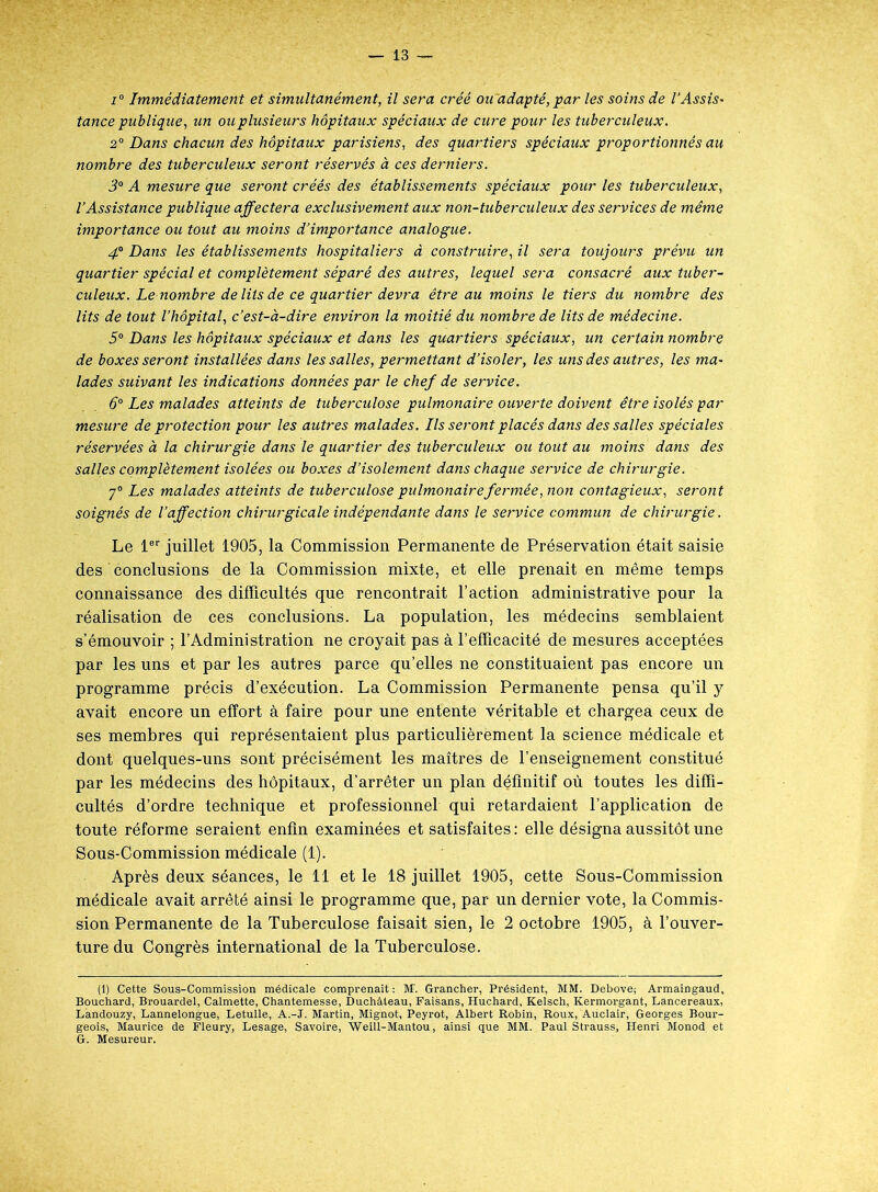 i° Immédiatement et simultanément, il sera créé ou adapté, par les soins de l'Assis- tance publique, un ou plusieurs hôpitaux spéciaux de cure pour les tuberculeux, 2° Dans chacun des hôpitaux parisiens, des quartiers spéciaux proportionnés au nombre des tuberculeux seront réservés à ces derniers. 3° A mesure que seront créés des établissements spéciaux pour les tuberculeux, l’Assistance publique affectera exclusivement aux non-tuberculeux des services de même importance ou tout au moins d’importance analogue. 4“ Dans les établissements hospitaliers à construire, il sera toujours prévu un quartier spécial et complètement séparé des autres, lequel sera consacré aux tuber- culeux. Le nombre de lits de ce quartier devra être au moins le tiers du nombre des lits de tout l’hôpital, c’est-à-dire environ la moitié du nombre de lits de médecine. 5° Dans les hôpitaux spéciaux et dans les quartiers spéciaux, un certain nombre de boxes seront installées dans les salles, permettant d’isoler, les uns des autres, les ma- lades suivant les indications données par le chef de service. 6° Les malades atteints de tuberculose pulmonaire ouverte doivent être isolés par mesure de protection pour les autres malades. Ils seront placés dans des salles spéciales réservées à la chirurgie dans le quartier des tuberculeux ou tout au moins dans des salles complètement isolées ou boxes d’isolement dans chaque service de chirurgie. 7° Les malades atteints de tuberculose pulmonaire fermée, non contagieux, seront soignés de l’affection chirurgicale indépendante dans le service commun de chirurgie. Le 1er juillet 1905, la Commission Permanente de Préservation était saisie des conclusions de la Commission mixte, et elle prenait en même temps connaissance des difficultés que rencontrait l’action administrative pour la réalisation de ces conclusions. La population, les médecins semblaient s’émouvoir ; l’Administration ne croyait pas à l’efficacité de mesures acceptées par les uns et par les autres parce qu’elles ne constituaient pas encore un programme précis d’exécution. La Commission Permanente pensa qu’il y avait encore un effort à faire pour une entente véritable et chargea ceux de ses membres qui représentaient plus particulièrement la science médicale et dont quelques-uns sont précisément les maîtres de l’enseignement constitué par les médecins des hôpitaux, d’arrêter un plan définitif où toutes les diffi- cultés d’ordre technique et professionnel qui retardaient l’application de toute réforme seraient enfin examinées et satisfaites : elle désigna aussitôt une Sous-Commission médicale (1). Après deux séances, le 11 et le 18 juillet 1905, cette Sous-Commission médicale avait arrêté ainsi le programme que, par un dernier vote, la Commis- sion Permanente de la Tuberculose faisait sien, le 2 octobre 1905, à l’ouver- ture du Congrès international de la Tuberculose. (1) Cette Sous-Commission médicale comprenait: M\ Grancher, Président, MM. Debove; Armaingaud, Bouchard, Brouardel, Calmette, Chantemesse, Duchàteau, Faisans, Huchard, Kelsch, Kermorgant, Lancereaux, Làndouzy, Lannelongue, Letulle, A.-J. Martin, Mignot, Peyrot, Albert Robin, Roux, Aûclair, Georges Bour- geois, Maurice de Fleury, Lesage, Savoire, Weill-Mantou, ainsi que MM. Paul Strauss, Henri Monod et G. Mesureur.