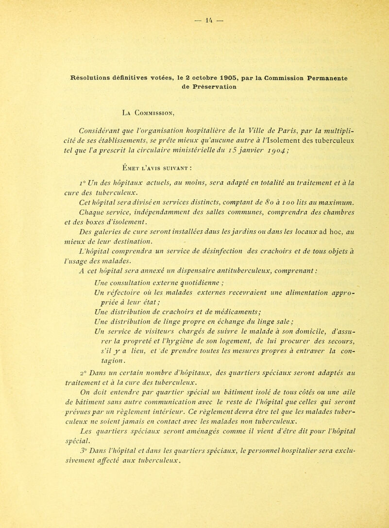 Résolutions définitives votées, le 2 octobre 1905, par la Commission Permanente de Préservation La Commission, Considérant que l’organisation hospitalière de la Ville de Paris, par la multipli- cité de ses établissements, se prête mieux qu’aucune autre: à /'Isolement des tuberculeux tel que l'a prescrit la circulaire ministérielle du 15 janvier igo4; Emet l’avis suivant : i0 Un des hôpitaux actuels, au moins, sera adapté en totalité au traitement et à la cure des tuberculeux. Cet hôpital sera divisé en services distincts, comptant de 8o à 100 lits au maximum. Chaque service, indépendamment des salles communes, comprendra des chambres et des boxes d’isolement. Des galeries de cure seront installées dans les jardins ou dans les locaux ad hoc, au mieux de leur destination. L’hôpital comprendra un service de désinfection des crachoirs et de tous objets à l’usage des malades. A cet hôpital sera annexé un dispensaire antituberculeux, comprenant : Une consultation externe quotidienne ; Un réfectoire où les malades externes recevraient une alimentation appro- priée à leur état ; Une distribution de crachoirs et de médicaments ; Une distribution de linge propre en échange du litige sale ; Un service de visiteurs chargés de suivre le malade à son domicile, d’assu- rer la propreté et l’hygiène de son logement, de lui procurer des secours, s’il y a lieu, et 'de prendre toutes les mesures propres à entraver la con- tagion . 2° Dans un certain nombre d’hôpitaux, des quartiers spéciaux seront adaptés au traitement et à la cure des tuberculeux. On doit entendre par quartier spécial un bâtiment isolé de tous côtés ou une aile de bâtiment sans autre communication avec le reste de l’hôpital que celles qui seront prévues par un règlement intérieur. Ce règlement devra être tel que les malades tuber- culeux ne soient jamais en contact avec les malades non tuberculeux. Les quartiers spéciaux seront aménagés comme il vient d’être dit pour l’hôpital spécial. 3° Dans l’hôpital et dans les quartiers spéciaux, le personnel hospitalier sera exclu- sivement affecté aux tuberculeux.