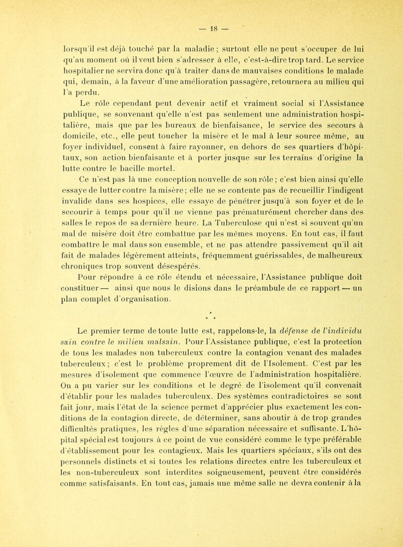 lorsqu’il est déjà touché par la maladie ; surtout elle ne peut s’occuper de lui qu’au moment où il veut bien s’adresser à elle, c’est-à-dire trop tard. Le service hospitalier ne servira donc qu’à traiter dans de mauvaises conditions le malade qui, demain,, à la faveur d’une amélioration passagère, retournera au milieu qui l’a perdu. Le rôle cependant peut devenir actif et vraiment social si l’Assistance publique, se souvenant qu’elle n’est pas seulement une administration hospi- talière, mais que par les bureaux de bienfaisance, le service des secours à domicile, etc., elle peut toucher la misère et le mal à leur source même, au foyer individuel, consent à faire rayonner, en dehors de ses quartiers d’hôpi- taux, son action bienfaisante et à porter jusque sur les terrains d’origine la lutte contre le bacille mortel. Ce n’est pas là une conception nouvelle de son rôle ; c’est bien ainsi qu’elle essaye de lutter contre la misère; elle ne se contente pas de recueillir l’indigent invalide dans ses hospices, elle essaye de pénétrer jusqu’à son foyer et de le secourir à temps pour qu’il ne vienne pas prématurément chercher dans des salles le repos de sa dernière heure. La Tuberculose qui n’est si souvent qu’un mal de misère doit être combattue par les mêmes moyens. En tout cas, il faut combattre le mal dans son ensemble, et ne pas attendre passivement qu'il ait fait de malades légèrement atteints, fréquemment guérissables, de malheureux chroniques trop souvent désespérés. Pour répondre à ce rôle étendu et nécessaire, l’Assistance publique doit constituer— ainsi que nous le disions dans le préambule de ce rapport — un plan complet d’organisation. Le premier terme de toute lutte est, rappelons-le, la défense de l'individu sain contre le milieu malsain. Pour l’Assistance publique, c’est la protection de tous les malades non tuberculeux contre la contagion venant des malades tuberculeux; c’est le problème proprement dit de l’Isolement. C’est par les mesures d’isolement que commence l’œuvre de l’administration hospitalière. On a pu varier sur les conditions et le degré de l’isolement qu’il convenait d’établir pour les malades tuberculeux. Des systèmes contradictoires se sont fait jour, mais l’état de la science permet d’apprécier plus exactement les con- ditions de la contagion directe, de déterminer, sans aboutir à de trop grandes difficultés pratiques, les règles d’une séparation nécessaire et suffisante. L’hô- pital spécial est toujours à ce point de vue considéré comme le type préférable d’établissement pour les contagieux. Mais les quartiers spéciaux, s’ils ont des personnels distincts et si toutes les relations directes entre les tuberculeux et les non-tuberculeux sont interdites soigneusement, peuvent être considérés comme satisfaisants. En tout cas, jamais une même salle ne devra contenir à la