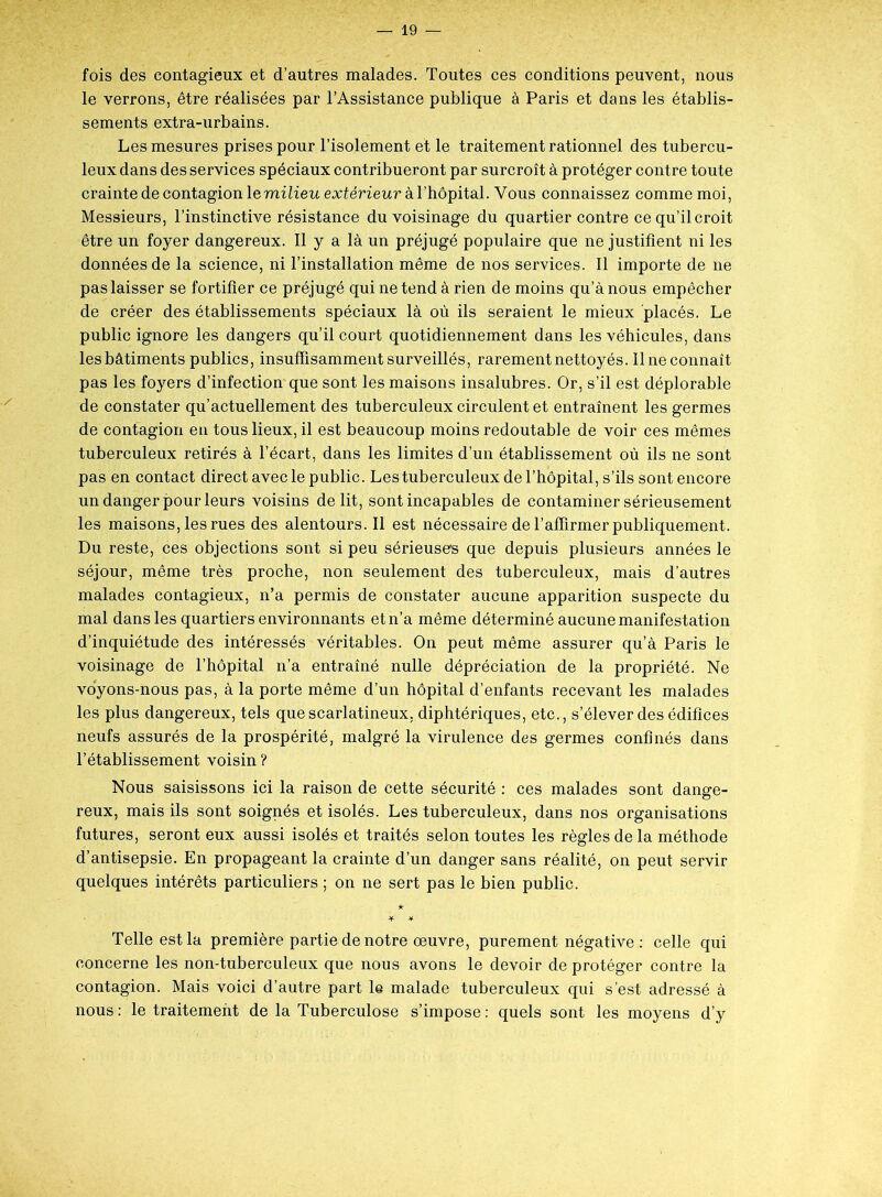 fois des contagieux et d’autres malades. Toutes ces conditions peuvent, nous le verrons, être réalisées par l’Assistance publique à Paris et dans les établis- sements extra-urbains. Les mesures prises pour l’isolement et le traitement rationnel des tubercu- leux dans des services spéciaux contribueront par surcroît à protéger contre toute crainte de contagion le milieu extérieur à l’hôpital. Vous connaissez comme moi, Messieurs, l’instinctive résistance du voisinage du quartier contre ce qu’il croit être un foyer dangereux. Il y a là un préjugé populaire que ne justifient ni les données de la science, ni l’installation même de nos services. Il importe de 11e pas laisser se fortifier ce préjugé qui ne tend à rien de moins qu’à nous empêcher de créer des établissements spéciaux là où ils seraient le mieux placés. Le public ignore les dangers qu’il court quotidiennement dans les véhicules, dans les bâtiments publics, insuffisamment surveillés, rarement nettoyés. 11 ne connaît pas les foyers d’infection que sont les maisons insalubres. Or, s’il est déplorable de constater qu’actuellement des tuberculeux circulent et entraînent les germes de contagion en tous lieux, il est beaucoup moins redoutable de voir ces mêmes tuberculeux retirés à l’écart, dans les limites d’un établissement où ils ne sont pas en contact direct avec le public. Les tuberculeux de l’hôpital, s’ils sont encore un danger pour leurs voisins délit, sont incapables de contaminer sérieusement les maisons, les rues des alentours. Il est nécessaire de l’affirmer publiquement. Du reste, ces objections sont si peu sérieuse® que depuis plusieurs années le séjour, même très proche, non seulement des tuberculeux, mais d’autres malades contagieux, n’a permis de constater aucune apparition suspecte du mal dans les quartiers environnants et n’a même déterminé aucune manifestation d’inquiétude des intéressés véritables. On peut même assurer qu’à Paris le voisinage de l’hôpital n’a entraîné nulle dépréciation de la propriété. Ne voyons-nous pas, à la porte même d’un hôpital d’enfants recevant les malades les plus dangereux, tels que scarlatineux, diphtériques, etc., s’élever des édifices neufs assurés de la prospérité, malgré la virulence des germes confinés dans l’établissement voisin ? Nous saisissons ici la raison de cette sécurité : ces malades sont dange- reux, mais ils sont soignés et isolés. Les tuberculeux, dans nos organisations futures, seront eux aussi isolés et traités selon toutes les règles de la méthode d’antisepsie. En propageant la crainte d’un danger sans réalité, on peut servir quelques intérêts particuliers ; on ne sert pas le bien public. Telle est la première partie de notre œuvre, purement négative : celle qui concerne les non-tuberculeux que nous avons le devoir de protéger contre la contagion. Mais voici d’autre part le malade tuberculeux qui s’est adressé à nous : le traitement de la Tuberculose s’impose : quels sont les moyens d’y