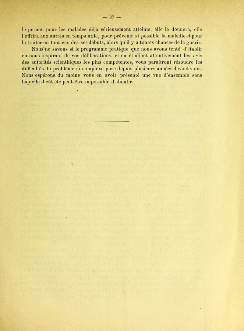 le permet pour les malades déjà sérieusement atteints, elle le donnera, elle l’offrira aux autres en temps utile, pour prévenir si possible la maladie et pour la traiter en tout cas dès ses débuts, alors qu’il y a toutes chances de la guérir. Nous ne savons si le programme pratique que nous avons tenté d’établir en nous inspirant de vos délibérations, et en étudiant attentivement les avis des autorités scientifiques les plus compétentes, vous paraîtront résoudre les difficultés du problème si complexe posé depuis plusieurs années devant vous. Nous espérons du moins vous en avoir présenté une vue d’ensemble sans laquelle il eût été peut-être impossible d’aboutir.