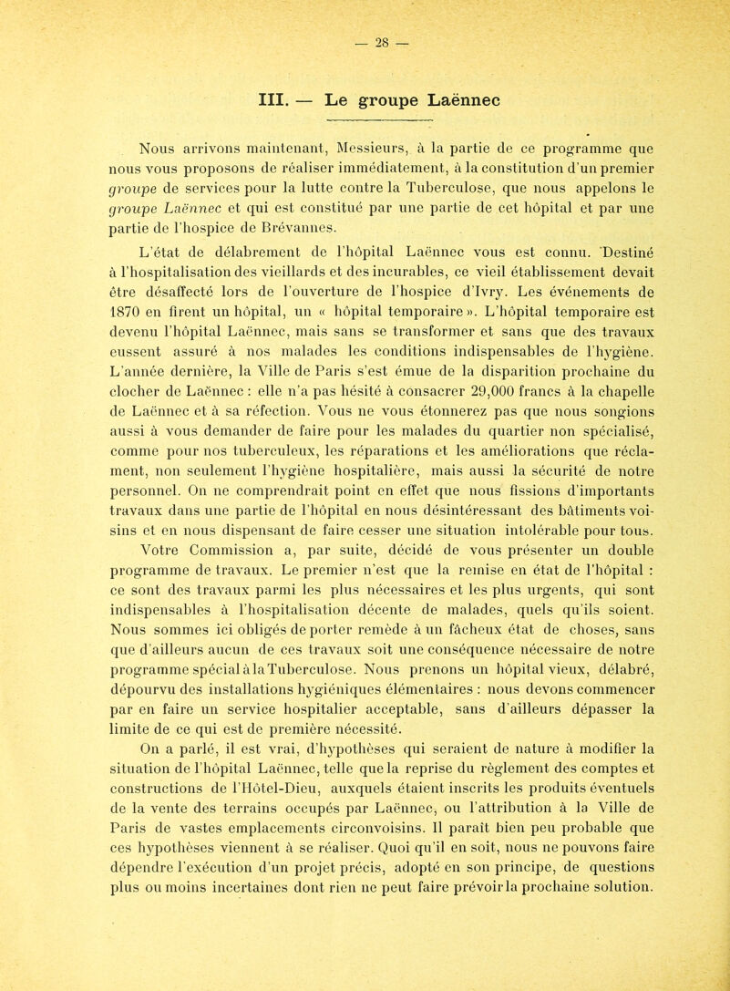 III. — Le groupe Laënnec Nous arrivons maintenant, Messieurs, à la partie de ce programme que nous vous proposons de réaliser immédiatement, à la constitution d’un premier groupe de services pour la lutte contre la Tuberculose, que nous appelons le groupe Laënnec et qui est constitué par une partie de cet hôpital et par une partie de l’hospice de Brévannes. L’état de délabrement de l’hôpital Laënnec vous est connu. 'Destiné à l’hospitalisation des vieillards et des incurables, ce vieil établissement devait être désaffecté lors de l’ouverture de l’hospice d’Ivry. Les événements de 1870 en firent un hôpital, un « hôpital temporaire». L’hôpital temporaire est devenu l’hôpital Laënnec, mais sans se transformer et sans que des travaux eussent assuré à nos malades les conditions indispensables de l’hygiène. L’année dernière, la Ville de Paris s’est émue de la disparition prochaine du clocher de Laënnec : elle n’a pas hésité à consacrer 29,000 francs à la chapelle de Laënnec et à sa réfection. Vous ne vous étonnerez pas que nous songions aussi à vous demander de faire pour les malades du quartier non spécialisé, comme pour nos tuberculeux, les réparations et les améliorations que récla- ment, non seulement l’hygiène hospitalière, mais aussi la sécurité de notre personnel. On ne comprendrait point en effet que nous fissions d’importants travaux dans une partie de l’hôpital en nous désintéressant des bâtiments voi- sins et en nous dispensant de faire cesser une situation intolérable pour tous. Votre Commission a, par suite, décidé de vous présenter un double programme de travaux. Le premier n’est que la remise en état de l’hôpital : ce sont des travaux parmi les plus nécessaires et les plus urgents, qui sont indispensables à l’hospitalisation décente de malades, quels qu’ils soient. Nous sommes ici obligés de porter remède à un fâcheux état de choses, sans que d’ailleurs aucun de ces travaux soit une conséquence nécessaire de notre programme spécial àlaTuberculose. Nous prenons un hôpital vieux, délabré, dépourvu des installations hygiéniques élémentaires : nous devons commencer par en faire un service hospitalier acceptable, sans d’ailleurs dépasser la limite de ce qui est de première nécessité. On a parlé, il est vrai, d’hypothèses qui seraient de nature à modifier la situation de l’hôpital Laënnec, telle que la reprise du règlement des comptes et constructions de l’Hôtel-Dieu, auxquels étaient inscrits les produits éventuels de la vente des terrains occupés par Laënnec, ou l’attribution à la Ville de Paris de vastes emplacements circonvoisins. Il paraît bien peu probable que ces hypothèses viennent à se réaliser. Quoi qu’il en soit, nous ne pouvons faire dépendre l’exécution d’un projet précis, adopté en son principe, de questions plus ou moins incertaines dont rien ne peut faire prévoir la prochaine solution.