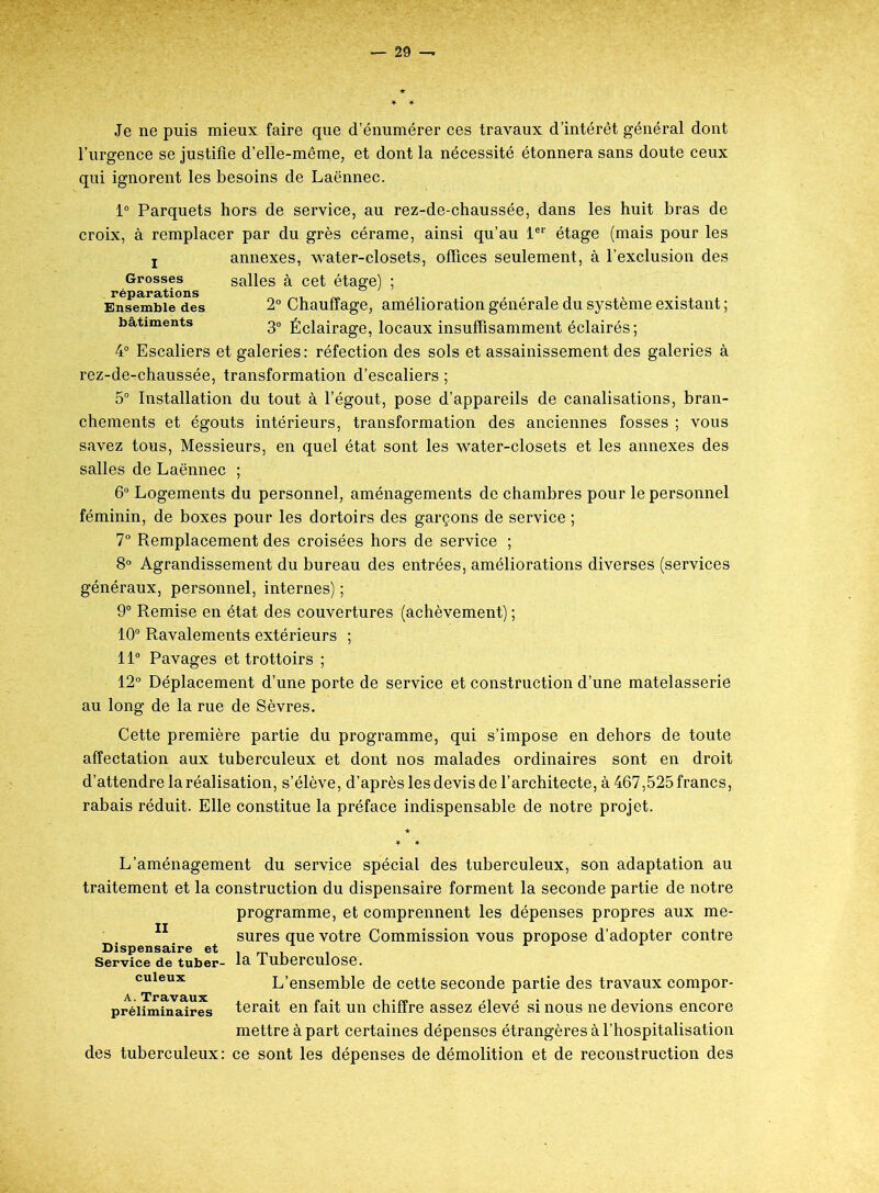 Je ne puis mieux faire que d’énumérer ces travaux d’intérêt général dont l’urgence se justifie d’elle-même, et dont la nécessité étonnera sans doute ceux qui ignorent les besoins de Laënnec. 1° Parquets hors de service, au rez-de-chaussée, dans les huit bras de croix, à remplacer par du grès cérame, ainsi qu’au 1er étage (mais pour les ! annexes, water-closets, offices seulement, à l’exclusion des Grosses salles à cet étage) ; réparations ° Ensemble des 2° Chauffage, amélioration générale du système existant ; bâtiments 30 Éclairage, locaux insuffisamment éclairés; 4° Escaliers et galeries: réfection des sols et assainissement des galeries à rez-de-chaussée, transformation d’escaliers ; 5° Installation du tout à l’égout, pose d’appareils de canalisations, bran- chements et égouts intérieurs, transformation des anciennes fosses ; vous savez tous, Messieurs, en quel état sont les water-closets et les annexes des salles de Laënnec ; 6° Logements du personnel, aménagements de chambres pour le personnel féminin, de boxes pour les dortoirs des garçons de service ; 7° Remplacement des croisées hors de service ; 8° Agrandissement du bureau des entrées, améliorations diverses (services généraux, personnel, internes) ; 9° Remise en état des couvertures (achèvement) ; 10° Ravalements extérieurs ; 11° Pavages et trottoirs ; 12° Déplacement d’une porte de service et construction d’une matelasserie au long de la rue de Sèvres. Cette première partie du programme, qui s’impose en dehors de toute affectation aux tuberculeux et dont nos malades ordinaires sont en droit d’attendre la réalisation, s’élève, d’après les devis de l’architecte, à 467,525 francs, rabais réduit. Elle constitue la préface indispensable de notre projet. L’aménagement du service spécial des tuberculeux, son adaptation au traitement et la construction du dispensaire forment la seconde partie de notre programme, et comprennent les dépenses propres aux me- sures que votre Commission vous propose d’adopter contre la Tuberculose. L’ensemble de cette seconde partie des travaux compor- terait en fait un chiffre assez élevé si nous ne devions encore mettre à part certaines dépenses étrangères à l’hospitalisation des tuberculeux: ce sont les dépenses de démolition et de reconstruction des Dispensaire et Service de tuber- culeux A. Travaux préliminaires