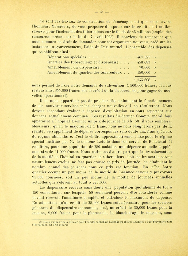 Ce sont ces travaux de construction et d’aménagement que nous avons l’honneur, Messieurs, de vous proposer d’imputer sur le crédit de 1 million réservé pour l’isolement des tuberculeux sur le fonds de 45 millions (emploi des ressources créées par la loi du 7 avril 1903). Il convient de remarquer que nous sommes en droit de demander pour cet organisme nouveau, créé sur les instances du gouvernement, l’aide du Pari mutuel. L’ensemble des dépenses qui se chiffrent ainsi : Réparations spéciales 467,525 » Quartier des tuberculeux et dispensaire ... 458,083 » Ameublement du dispensaire 70,000 » Ameublement du quartier des tuberculeux . . 150,000 » 1,145,608 ■> nous permet de fixer notre demande de subvention à 500,000 francs; il nous restera ainsi 355,000 francs sur le crédit de la Tuberculose pour gager de nou- velles opérations (1). Il ne nous appartient pas de préciser dès maintenant le fonctionnement de ces nouveaux services et les charges nouvelles qui en résulteront. Nous devons cependant évaluer la dépense d’exploitation en nous reportant aux données actuellement connues. Les résultats du dernier Compte moral font apparaître à l’hôpital Laënnec un prix de journée de 3 fr. 58 ; il vous semblera, Messieurs, qu’en le majorant de 1 franc, nous ne nous éloignerons pas de la réalité ; ce supplément de dépense correspondra sans doute aux frais spéciaux du régime alimentaire. C’est le chiffre approximativement fixé pour le régime spécial institué par M. le docteur Letulle dans son service de Boucicaut. Il résultera, pour une population de 250 malades, une dépense annuelle supplé- mentaire de 91,000 francs. Nous estimons d’autre part que la transformation de la moitié de l’hôpital en quartier de tuberculeux, d’où les brancards seront naturellement exclus, ne fera pas croître ce prix de journée, en diminuant le nombre annuel des journées dont ce prix est fonction. En effet, notre quartier occupe un peu moins de la moitié de Laënnec et nous y prévoyons 91,000 journées, soit un peu moins de la moitié de journées annuelles actuelles qui s’élèvent au total à 220,000. Le dispensaire recevra sans doute une population quotidienne de 100 à 150 consultants, sur lesquels 50 seulement peuvent être considérés comme devant recevoir l’assistance complète et entraîner le maximum de dépense. En admettant qu’un crédit de 25,000 francs soit nécessaire pour les services généraux du dispensaire (personnel, etc.), un crédit de 30,000 francs pour la cuisine, 8,000 francs pour la pharmacie, le blanchissage, le magasin, nous (1) Nous n'avons rien à prévoir pour l’hôpital suburbain rattaché au groupe Laënnec : c’est Brévannes dont l’installation est déjà assurée.