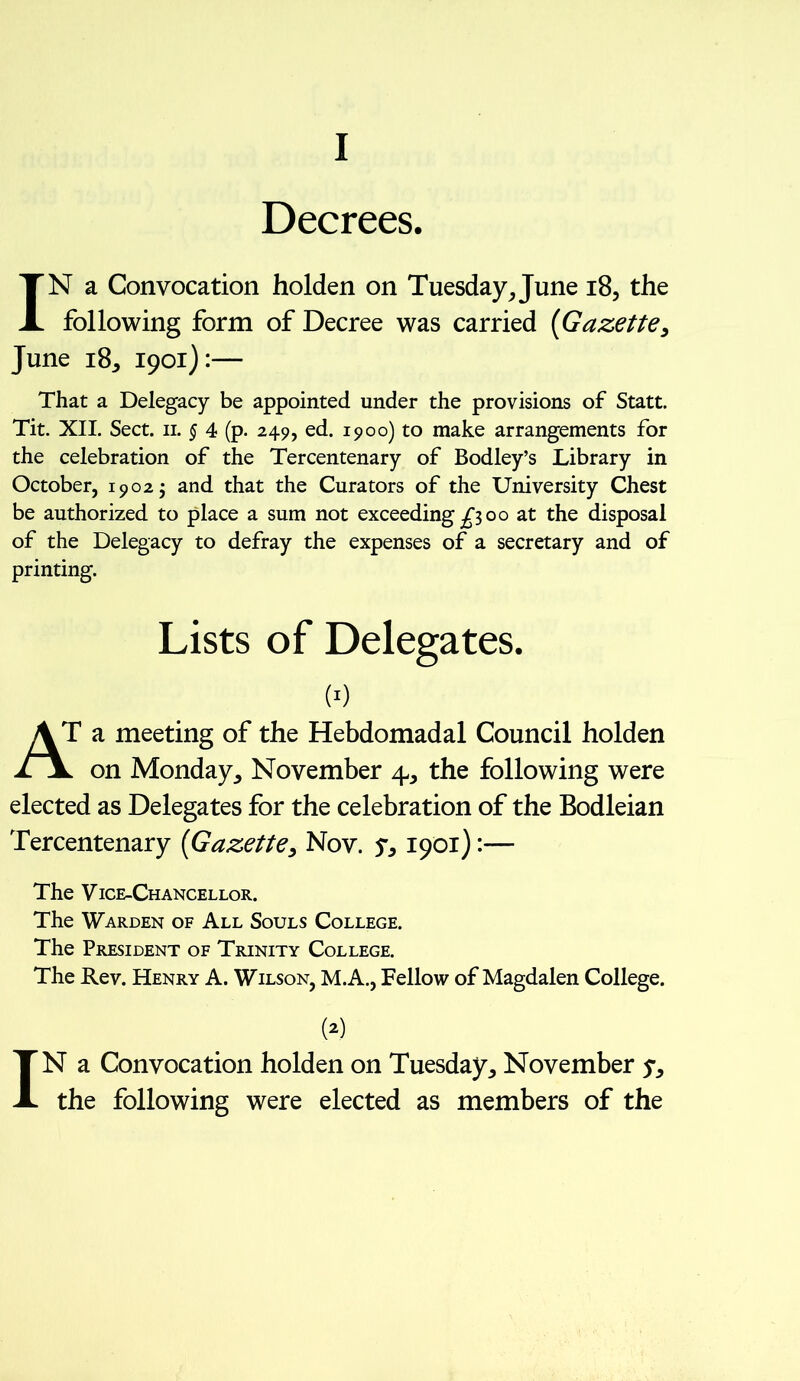 I Decrees. IN a Convocation holden on Tuesday, June 18, the following form of Decree was carried (Gazette, June 18, 1901):— That a Delegacy be appointed under the provisions of Statt. Tit. XII. Sect. 11. § 4 (p. 249, ed. 1900) to make arrangements for the celebration of the Tercentenary of Bodley’s Library in October, 1902; and that the Curators of the University Chest be authorized to place a sum not exceeding £100 at the disposal of the Delegacy to defray the expenses of a secretary and of printing. Lists of Delegates. w AT a meeting of the Hebdomadal Council holden ii on Monday, November 4, the following were elected as Delegates for the celebration of the Bodleian Tercentenary (Gazette, Nov. y, 1901):— The Vice-Chancellor. The Warden of All Souls College. The President of Trinity College. The Rev. Henry A. Wilson, M.A., Fellow of Magdalen College. w IN a Convocation holden on Tuesday, November y, the following were elected as members of the