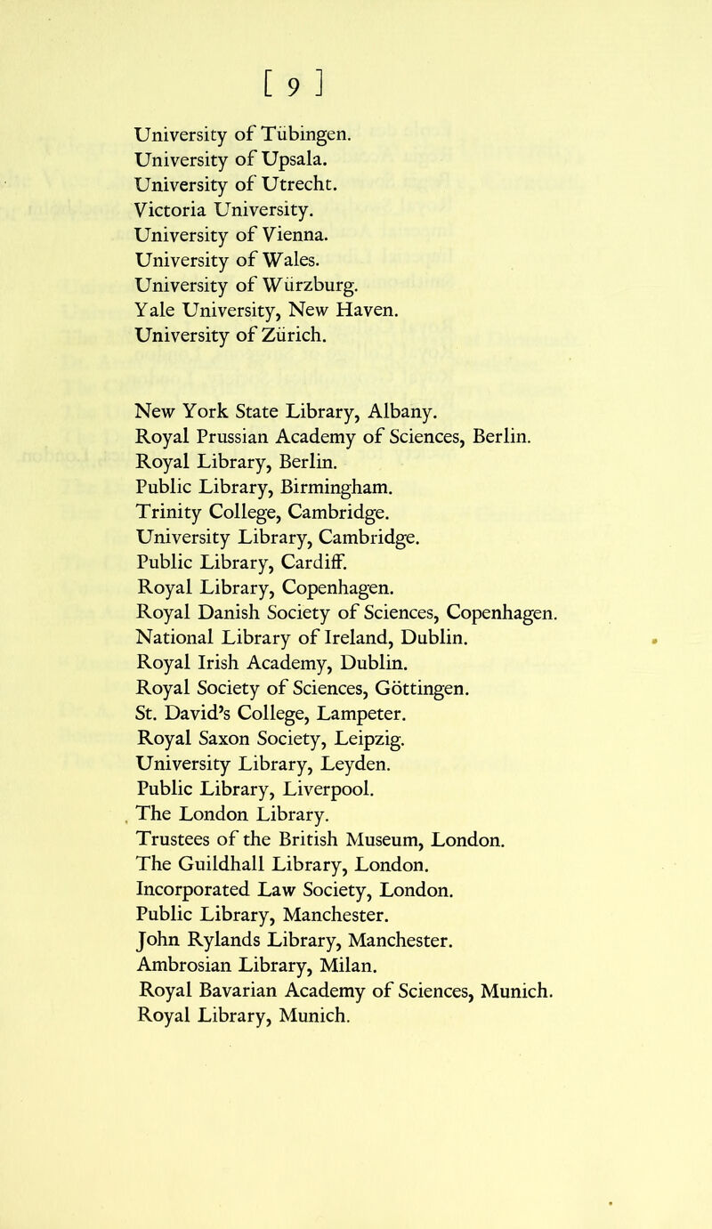 University of Tubingen. University of Upsala. University of Utrecht. Victoria University. University of Vienna. University of Wales. University of Wurzburg. Yale University, New Haven. University of Zurich. New York State Library, Albany. Royal Prussian Academy of Sciences, Berlin. Royal Library, Berlin. Public Library, Birmingham. Trinity College, Cambridge. University Library, Cambridge. Public Library, Cardiff. Royal Library, Copenhagen. Royal Danish Society of Sciences, Copenhagen. National Library of Ireland, Dublin. Royal Irish Academy, Dublin. Royal Society of Sciences, Gottingen. St. David’s College, Lampeter. Royal Saxon Society, Leipzig. University Library, Leyden. Public Library, Liverpool. The London Library. Trustees of the British Museum, London. The Guildhall Library, London. Incorporated Law Society, London. Public Library, Manchester. John Rylands Library, Manchester. Ambrosian Library, Milan. Royal Bavarian Academy of Sciences, Munich. Royal Library, Munich.