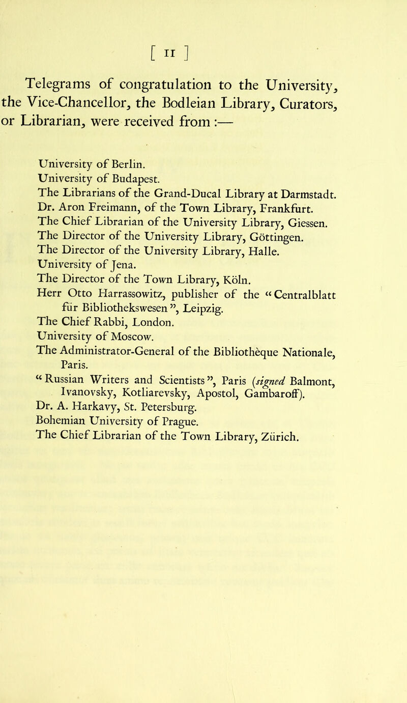 Telegrams of congratulation to the University, the Vice-Chancellor, the Bodleian Library, Curators, or Librarian, were received from :— University of Berlin. University of Budapest. The Librarians of the Grand-Ducal Library at Darmstadt. Dr. Aron Freimann, of the Town Library, Frankfurt. The Chief Librarian of the University Library, Giessen. The Director of the University Library, Gottingen. The Director of the University Library, Halle. University of Jena. The Director of the Town Library, Koln. Herr Otto Harrassowitz, publisher of the “ Centralblatt fiir Bibliothekswesen ”, Leipzig. The Chief Rabbi, London. University of Moscow. The Administrator-General of the Bibliotheque Nationale, Paris. “ Russian Writers and Scientists ”, Paris [signed. Balmont, Ivanovsky, Kotliarevsky, Apostol, GambarofF). Dr. A. Harkavy, St. Petersburg. Bohemian University of Prague. The Chief Librarian of the Town Library, Ziirich.