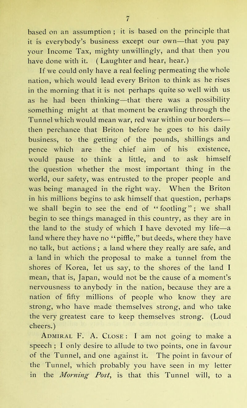 based on an assumption ; it is based on the principle that it is everybody’s business except our own—that you pay your Income Tax, mighty unwillingly, and that then you have done with it. ( Laughter and hear, hear.) If we could only have a real feeling permeating the whole nation, which would lead every Briton to think as he rises in the morning that it is not perhaps quite so well with us as he had been thinking—that there was a possibility something might at that moment be crawling through the Tunnel which would mean war, red war within our borders— then perchance that Briton before he goes to his daily business, to the getting of the pounds, shillings and pence which are the chief aim of his existence, would pause to think a little, and to ask himself the question whether the most important thing in the world, our safety, was entrusted to the proper people and was being managed in the right way. When the Briton in his millions begins to ask himself that question, perhaps we shall begin to see the end of “footling”; we shall begin to see things managed in this country, as they are in the land to the study of which I have devoted my life—a land where they have no ‘ ‘ piffle, ” but deeds, where they have no talk, but actions ; a land where they really are safe, and a land in which the proposal to make a tunnel from the shores of Korea, let us say, to the shores of the land I mean, that is, Japan, would not be the cause of a moment’s nervousness to anybody in the nation, because they are a nation of fifty millions of people who know they are strong, who have made themselves strong, and who take the very greatest care to keep themselves strong. (Loud cheers.) Admiral F. A. Close : I am not going to make a speech ; I only desire to allude to two points, one in favour of the Tunnel, and one against it. The point in favour of the Tunnel, which probably you have seen in my letter in the Morning Post, is that this Tunnel will, to a