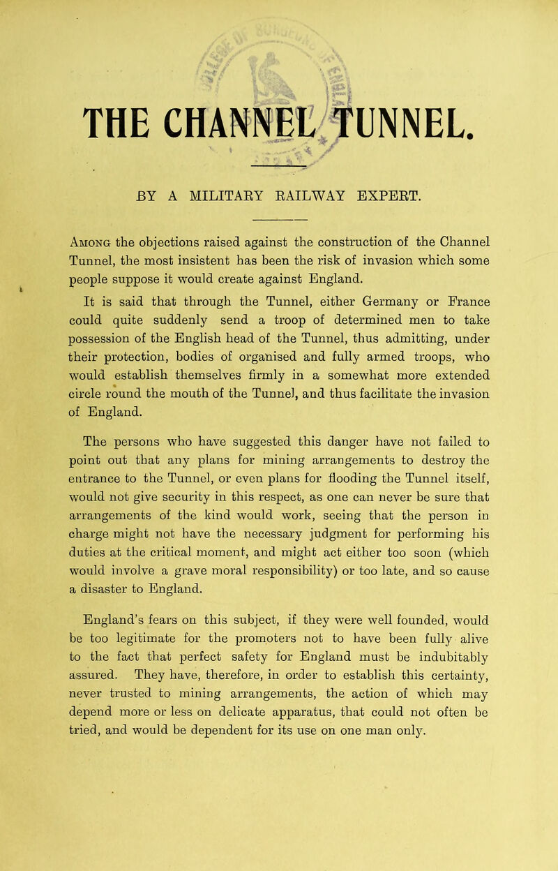 THE CHANNEL TUNNEL. BY A MILITARY RAILWAY EXPERT. Among the objections raised against the construction of the Channel Tunnel, the most insistent has been the risk of invasion which some people suppose it would create against England. It is said that through the Tunnel, either Germany or France could quite suddenly send a troop of determined men to take possession of the English head of the Tunnel, thus admitting, under their protection, bodies of organised and fully armed troops, who would establish themselves firmly in a somewhat more extended circle round the mouth of the Tunnel, and thus facilitate the invasion of England. The persons who have suggested this danger have not failed to point out that any plans for mining arrangements to destroy the entrance to the Tunnel, or even plans for flooding the Tunnel itself, would not give security in this respect, as one can never be sure that arrangements of the kind would work, seeing that the person in charge might not have the necessary judgment for performing his duties at the critical moment, and might act either too soon (which would involve a grave moral responsibility) or too late, and so cause a disaster to England. England’s fears on this subject, if they were well founded, would be too legitimate for the promoters not to have been fully alive to the fact that perfect safety for England must be indubitably assured. They have, therefore, in order to establish this certainty, never trusted to mining arrangements, the action of which may depend more or less on delicate apparatus, that could not often be tried, and would be dependent for its use on one man only.