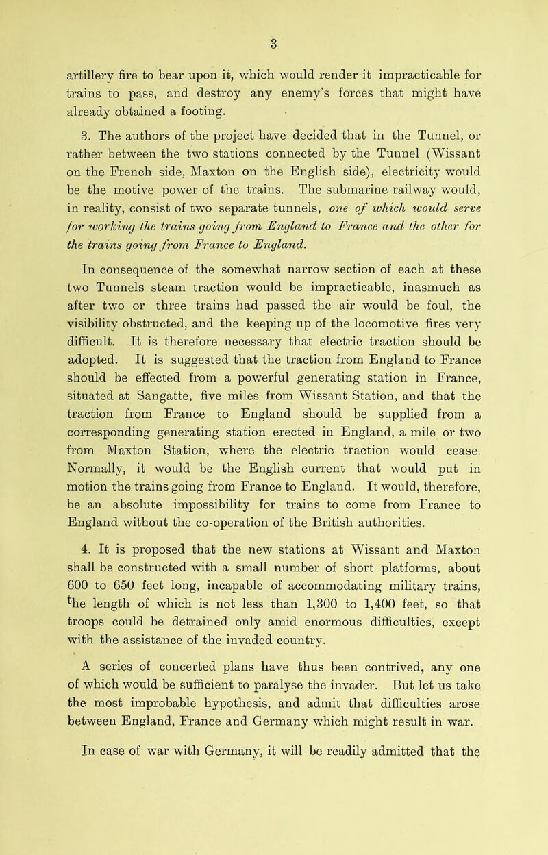 artillery fire to bear upon it, which would render it impracticable for trains to pass, and destroy any enemy’s forces that might have already obtained a footing. 3. The authors of the project have decided that in the Tunnel, or rather between the two stations connected by the Tunnel (Wissant on the French side, Maxton on the English side), electricity would be the motive power of the trains. The submarine railway would, in reality, consist of two separate tunnels, one of which would serve for working the trains going from England to France and the other for the trains going from France to England. In consequence of the somewhat narrow section of each at these two Tunnels steam traction would be impracticable, inasmuch as after two or three trains had passed the air would be foul, the visibility obstructed, and the keeping up of the locomotive fires very difficult. It is therefore necessary that electric traction should be adopted. It is suggested that the traction from England to France should be effected from a powerful generating station in France, situated at Sangatte, five miles from Wissant Station, and that the traction from France to England should be supplied from a corresponding generating station erected in England, a mile or two from Maxton Station, where the electric traction would cease. Normally, it would be the English current that would put in motion the trains going from France to England. It would, therefore, be an absolute impossibility for trains to come from France to England without the co-operation of the British authorities. 4. It is proposed that the new stations at Wissant and Maxton shall be constructed with a small number of short platforms, about 600 to 650 feet long, incapable of accommodating military trains, ^he length of which is not less than 1,300 to 1,400 feet, so that troops could be detrained only amid enormous difficulties, except with the assistance of the invaded country. A series of concerted plans have thus been contrived, any one of which would be sufficient to paralyse the invader. But. let us take the most improbable hypothesis, and admit that difficulties arose between England, France and Germany which might result in war. In case of war with Germany, it will be readily admitted that the