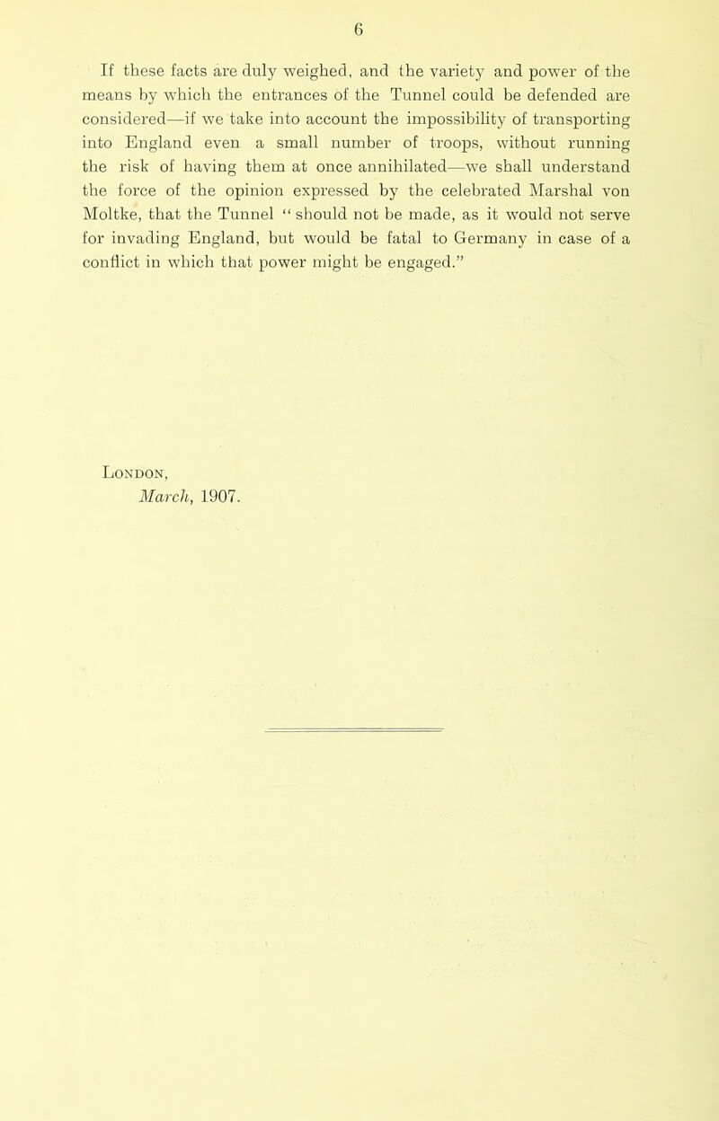 If these facts are duly weighed, and the variety and power of the means by which the entrances of the Tunnel could be defended are considered—if we take into account the impossibility of transporting into England even a small number of troops, without running the risk of having them at once annihilated—we shall understand the force of the opinion expressed by the celebrated Marshal von Moltke, that the Tunnel “ should not be made, as it would not serve for invading England, but would be fatal to Germany in case of a conflict in which that power might be engaged.” London, March, 1907.