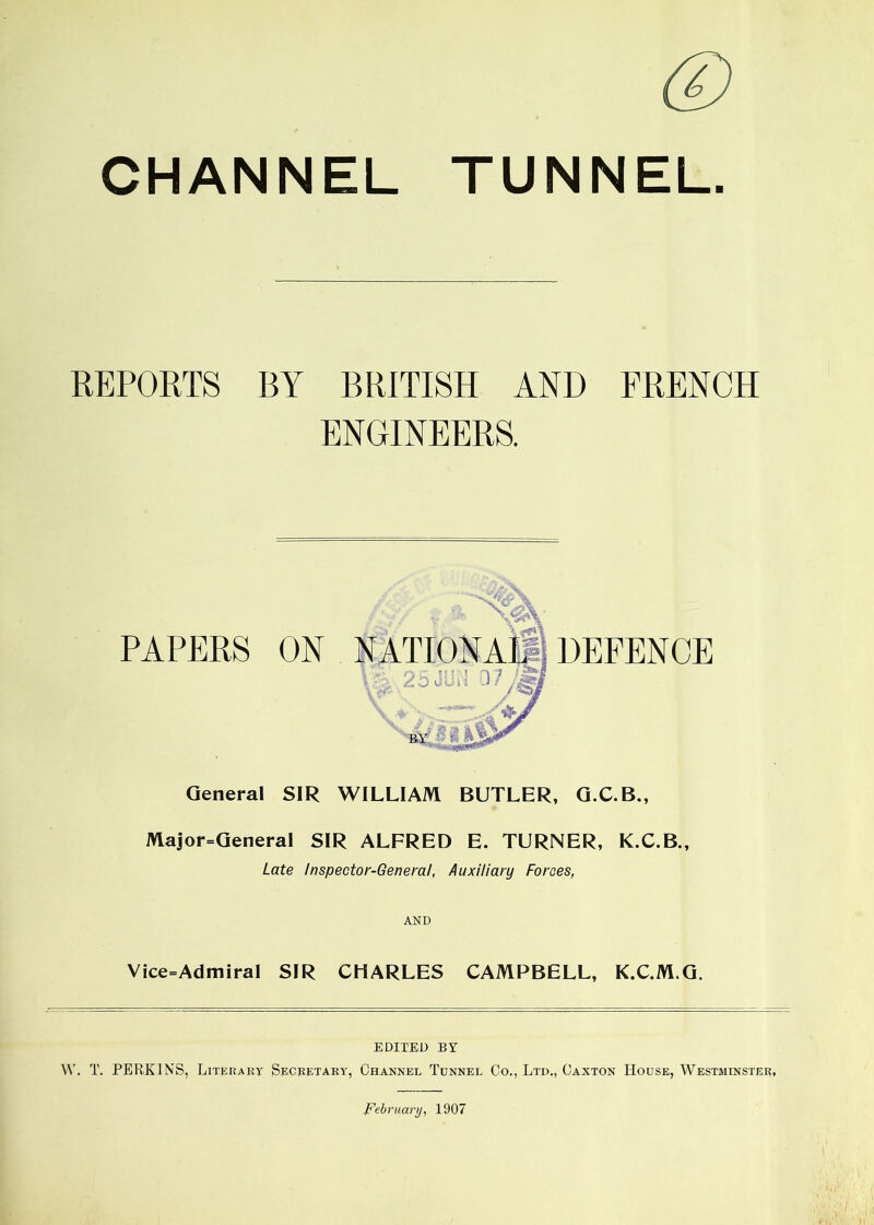 © CHANNEL TUNNEL. REPORTS BY BRITISH AND FRENCH ENGINEERS. PAPERS ON DEFENCE General SIR WILLIAM BUTLER, G.C.B., Major-General SIR ALFRED E. TURNER, K.C.B., Late Inspector-General, Auxiliary Forces, Vice=Admiral SIR CHARLES CAMPBELL, K.C.M.G. EDITED BY W. T. PERKINS, Literary Secretary, Channel Tunnel Co., Ltd., Caxton House, Westminster, February, 1907