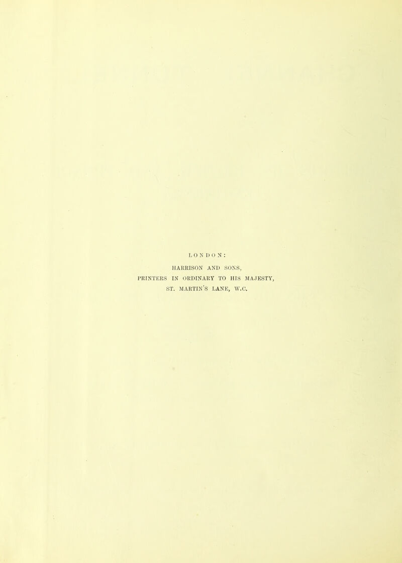 LONDON: HARRISON AND SONS, PRINTERS IN ORDINARY TO HIS MAJESTY, ST. MARTIN’S LANE, W.C.