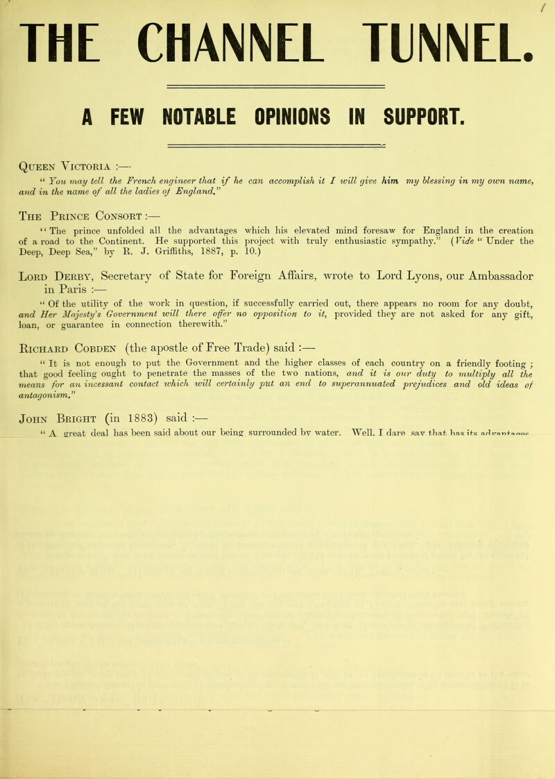 A FEW NOTABLE OPINIONS IN SUPPORT. Queen Victoria :— “ You may tell the French engineer that if he can accomplish it I will give him my blessing in my own name, and in the name of all the ladies of England.” The Prince Consort :— “ The prince unfolded all the advantages which his elevated mind foresaw for England in the creation of a road to the Continent. He supported this project with truly enthusiastic sympathy.” (Vide “ Under the Deep, Deep Sea,” by R. J. Griffiths, 1887, p. 10.) Lord Derby, Secretary of State for Foreign Affairs, wrote to Lord Lyons, our Ambassador in Paris :— “ Of the utility of the work in question, if successfully carried out, there appears no room for any doubt, and Her Majesty's Government will there offer no opposition to it, provided they are not asked for any gift, loan, or guarantee in connection therewith.” Richard Cobden (the apostle of Free Trade) said :— “ It is not enough to put the Government and the higher classes of each country on a friendly footing ; that good feeling ought to penetrate the masses of the two nations, and it is our duty to multiply all the means for an incessant contact which will certainly put an end to superannuated prejudices and old ideas of antagonism.” John Bright (in 1883) said :— “ A great deal has been said about our being surrounded by water. Well. I dare sav that has its aA