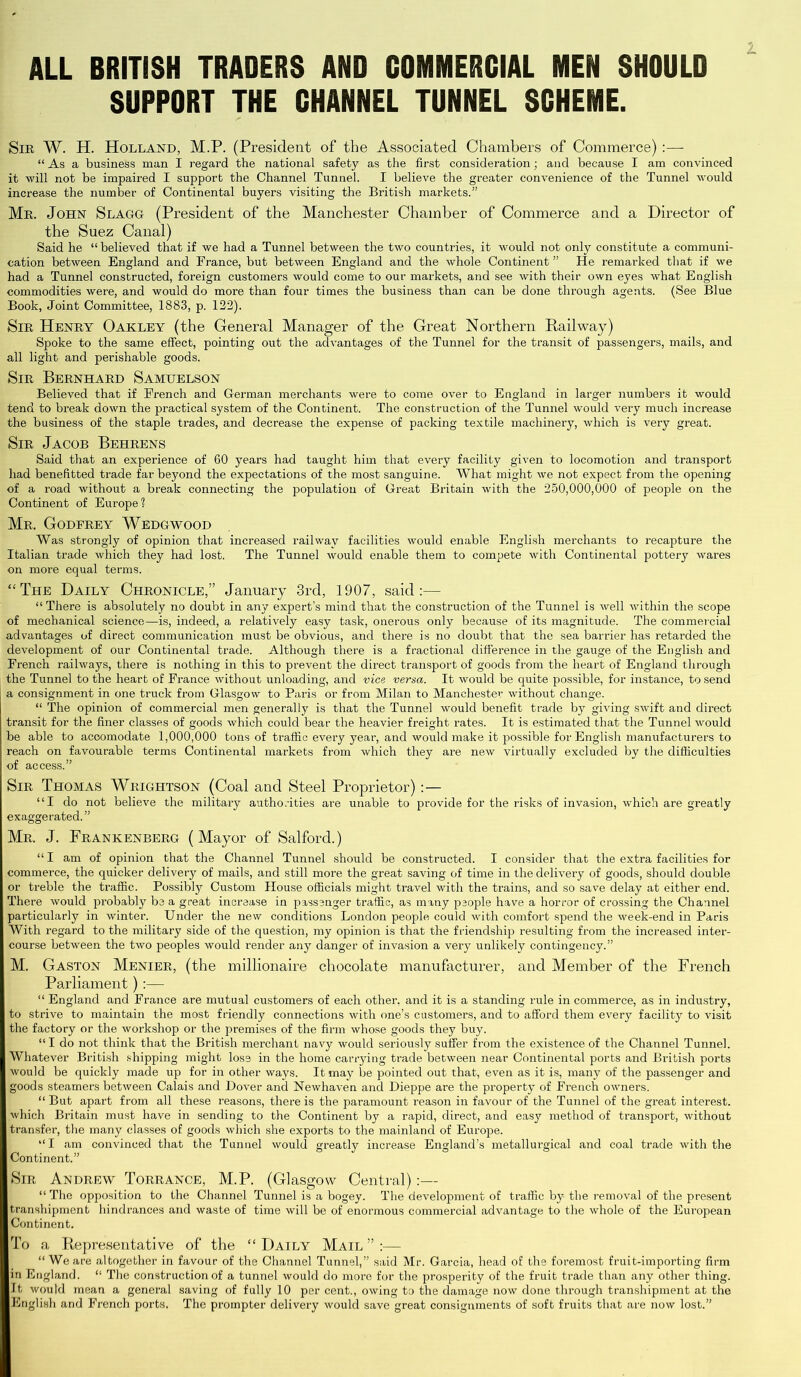 ALL BRITISH TRADERS AND COMMERCIAL MEN SHOULD SUPPORT THE CHANNEL TUNNEL SCHEME. Sir W. H. Holland, M.P. (President of the Associated Chambers of Commerce) :— “ As a business man I regard the national safety as the first consideration; and because I am convinced it will not be impaired I support the Channel Tunnel. I believe the greater convenience of the Tunnel would increase the number of Continental buyers visiting the British markets.” Mr. John Slagg (President of the Manchester Chamber of Commerce and a Director of the Suez Canal) Said he “ believed that if we had a Tunnel between the two countries, it would not only constitute a communi- cation between England and France, but between England and the whole Continent ” He remarked that if we had a Tunnel constructed, foreign customers would come to our markets, and see with their own eyes what English commodities were, and would do more than four times the business than can be done through agents. (See Blue Book, Joint Committee, 1883, p. 122). Sir Henry Oakley (the General Manager of the Great Northern Railway) Spoke to the same effect, pointing out the advantages of the Tunnel for the transit of passengers, mails, and all light and perishable goods. Sir Bernhard Samuelson Believed that if French and German merchants were to come over to England in larger numbers it would tend to break down the practical system of the Continent. The construction of the Tunnel would very much increase the business of the staple trades, and decrease the expense of packing textile machinery, which is very great. Sir Jacob Behrens Said that an experience of 60 years had taught him that every facility given to locomotion and transport had benefitted trade far beyond the expectations of the most sanguine. What might we not expect from the opening of a road without a break connecting the population of Great Britain with the 250,000,000 of people on the Continent of Europe? Mr. Godfrey Wedgwood Was strongly of opinion that increased railway facilities would enable English merchants to recapture the Italian trade which they had lost. The Tunnel would enable them to compete with Continental pottery wares on more equal terms. “The Daily Chronicle,” January 3rd, 1907, said:— “ There is absolutely no doubt in any expert’s mind that the construction of the Tunnel is well within the scope of mechanical science—is, indeed, a relatively easy task, onerous only because of its magnitude. The commercial advantages of direct communication must be obvious, and there is no doubt that the sea barrier has retarded the development of our Continental trade. Although there is a fractional difference in the gauge of the English and French railways, there is nothing in this to prevent the direct transport of goods from the heart of England through the Tunnel to the heart of France without unloading, and vice versa. It would be quite possible, for instance, to send a consignment in one truck from Glasgow to Paris or from Milan to Manchester without change. “ The opinion of commercial men generally is that the Tunnel would benefit trade by giving swift and direct transit for the finer classes of goods which could bear the heavier freight rates. It is estimated that the Tunnel would be able to accomodate 1,000,000 tons of traffic every year, and would make it possible for English manufacturers to reach on favourable terms Continental markets from which they are new virtually excluded by the difficulties of access.” Sir Thomas Wrightson (Coal and Steel Proprietor) :— “I do not believe the military authorities are unable to provide for the risks of invasion, which are greatly exaggerated.” Mr. J. Frankenberg (Mayor of Salford.) “ I am of opinion that the Channel Tunnel should be constructed. I consider that the extra facilities for commerce, the quicker delivery of mails, and still more the great saving of time in the delivery of goods, should double or treble the traffic. Possibly Custom House officials might travel with the trains, and so save delay at either end. There would probably be a great increase in passenger traffic, as many people have a horror of crossing the Channel particularly in winter. Under the new conditions London people could with comfort spend the week-end in Paris With regard to the military side of the question, my opinion is that the friendship resulting from the increased inter- course between the two peoples would render any danger of invasion a very unlikely contingency.” M. Gaston Menier, (the millionaire chocolate manufacturer, and Member of the French Parliament):— “ England and France are mutual customers of each other, and it is a standing rule in commerce, as in industry, to strive to maintain the most friendly connections with one’s customers, and to afford them every facility to visit the factory or the workshop or the premises of the firm whose goods they buy. “ I do not think that the British merchant navy would seriously suffer from the existence of the Channel Tunnel. Whatever British shipping might lose in the home carrying trade between near Continental ports and British ports would be quickly made up for in other ways. It may be pointed out that, even as it is, many of the passenger and goods steamers between Calais and Dover and Newhaven and Dieppe are the property of French owners. “ But apart from all these reasons, there is the paramount reason in favour of the Tunnel of the great interest, which Britain must have in sending to the Continent by a rapid, direct, and easy method of transport, without transfer, the many classes of goods which she exports to the mainland of Europe. “I am convinced that the Tunnel would greatly increase England’s metallurgical and coal trade with the Continent.” Sir Andrew Torrance, M.P. (Glasgow Central):— “ The opposition to the Channel Tunnel is a bogey. The development of traffic by the removal of the present transhipment hindrances and waste of time will be of enormous commercial advantage to the whole of the European Continent. To a Representative of the “ Daily Mail ” :— “ We are altogether in favour of the Channel Tunnel,” said Mr. Garcia, head of the foremost fruit-importing firm in England. “ The construction of a tunnel would do more for the prosperity of the fruit trade than any other thing. It would mean a general saving of fully 10 per cent., owing to the damage now done through transhipment at the English and French ports. The prompter delivery would save great consignments of soft fruits that are now lost.”