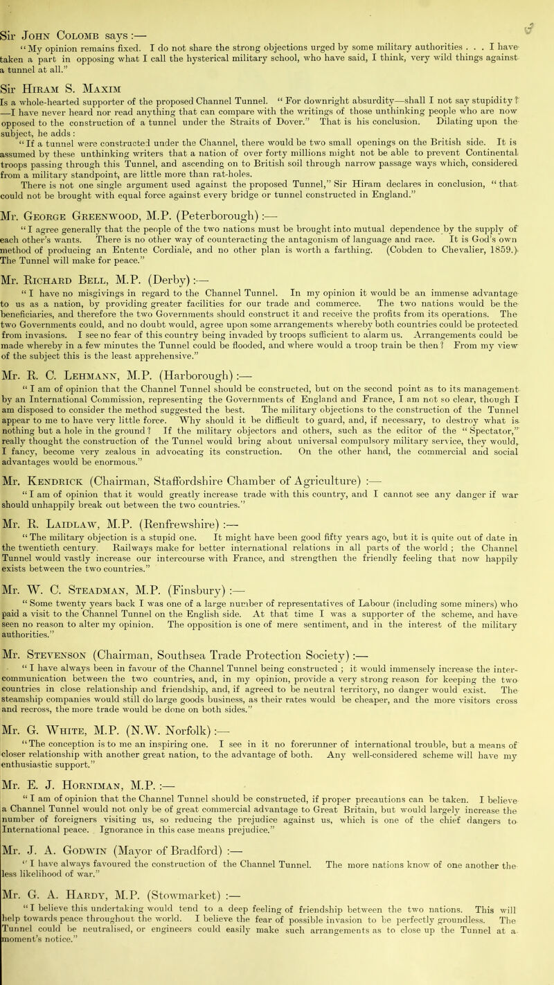 Sir John Colomb says :— “My opinion remains fixed. I do not share the strong objections urged by some military authorities ... I have- taken a part in opposing what I call the hysterical military school, who have said, I think, very wild things against a tunnel at all.” Sir Hiram S. Maxim Is a whole-hearted supporter of the proposed Channel Tunnel. “ For downright absurdity—shall I not say stupidity1?' —I have never heard nor read anything that can compare with the writings of those unthinking people who are now opposed to the construction of a tunnel under the Straits of Dover.” That is his conclusion. Dilating upon the- subject, he adds: “If a tunnel were constructed under the Channel, there would be two small openings on the British side. It is assumed by these unthinking writers that a nation of over forty millions might not be able to prevent Continental troops passing through this Tunnel, and ascending on to British soil through narrow passage ways which, considered from a military standpoint, are little more than rat-holes. There is not one single argument used against the proposed Tunnel,” Sir Hiram declares in conclusion, “that could not be brought with equal force against every bridge or tunnel constructed in England.” Mr. George Greenwood, M.P. (Peterborough):— “I agree generally that the people of the two nations must be brought into mutual dependence by the supply of' each other’s wants. There is no other way of counteracting the antagonism of language and race. It is God’s own method of producing an Entente Cordiale, and no other plan is worth a farthing. (Cobden to Chevalier, 1859.). The Tunnel will make for peace.” Mr. Richard Bell, M.P. (Derby):— “ I have no misgivings in regard to the Channel Tunnel. In my opinion it would be an immense advantage- to us as a nation, by providing greater facilities for our trade and commerce. The two nations would be the- beneficiaries, and therefore the two Governments should construct it and receive the profits from its operations. The two Governments could, and no doubt would, agree upon some arrangements whereby both countries could be protected, from invasions. I see no fear of this country being invaded by troops sufficient to alarm us. Arrangements could be made whereby in a few minutes the Tunnel could be flooded, and where would a troop train be then1? From my view of the subject this is the least apprehensive.” Mr. R. C. Lehmann, M.P. (Harborough):— “ I am of opinion that the Channel Tunnel should be constructed, but on the second point as to its management, by an International Commission, representing the Governments of England and France, I am not so clear, though I am disposed to consider the method suggested the best. The military objections to the construction of the Tunnel appear to me to have very little force. Why should it be difficult to guard, and, if necessary, to destroy what is nothing but a hole in the ground 1 If the military objectors and others, such as the editor of the “ Spectator,’” really thought the construction of the Tunnel would bring about universal compulsory military service, they would,. I fancy, become very zealous in advocating its construction. On the other hand, the commercial and social advantages would be enormous.” Mr. Kendrick (Chairman, Staffordshire Chamber of Agriculture) :— “ I am of opinion that it would greatly increase trade with this country, and I cannot see any danger if war should unhappily break out between the two countries.” Mr. R. Laidlaw, M.P. (Renfrewshire) :— “ The military objection is a stupid one. It might have been good fifty years ago, but it is quite out of date in the twentieth century. Railways make for better international relations in all parts of the world ; the Channel Tunnel would vastly increase our intercourse with France, and strengthen the friendly feeling that now happily exists between the two countries.” Mr. W. C. Steadman, M.P. (Finsbury) :— “ Some twenty years back I was one of a large number of representatives of Labour (including some miners) who paid a visit to the Channel Tunnel on the English side. At that time I was a supporter of the scheme, and have seen no reason to alter my opinion. The opposition is one of mere sentiment, and in the interest of the military authorities.” Mr. Stevenson (Chairman, Southsea Trade Protection Society):— “ I have always been in favour of the Channel Tunnel being constructed ; it would immensely increase the inter- communication between the two countries, and, in my opinion, provide a very strong reason for keeping the two countries in close relationship and friendship, and, if agreed to be neutral territory, no danger would exist. The steamship companies would still do large goods business, as their rates would be cheaper, and the more visitors cross and recross, the more trade would be done on both sides.” Mr. G. White, M.P. (N.W. Norfolk) “ The conception is to me an inspiring one. I see in it no forerunner of international trouble, but a means of' Icloser relationship with another great nation, to the advantage of both. Any well-considered scheme will have my enthusiastic support.” Mr. E. J. Horniman, M.P. :— “ I am of opinion that the Channel Tunnel should be constructed, if proper precautions can be taken. I believe a Channel Tunnel would not only be of great commercial advantage to Great Britain, but would largely increase the number of foreigners visiting us, so reducing the prejudice against us, which is one of the chief dangers to International peace. Ignorance in this case means prejudice.” Mr. J. A. Godwin (Mayor of Bradford) :— “ I have always favoured the construction of the Channel Tunnel. The more nations know of one another the less likelihood of war.” Mr. G. A. Hardy, M.P. (Stowmarket) :— “ I believe this undertaking would tend to a deep feeling of friendship between the two nations. This will help towards peace throughout the world. I believe the fear of possible invasion to be perfectly groundless. The Tunnel could be neutralised, or engineers could easily make such arrangements as to close up the Tunnel at a moment’s notice.”