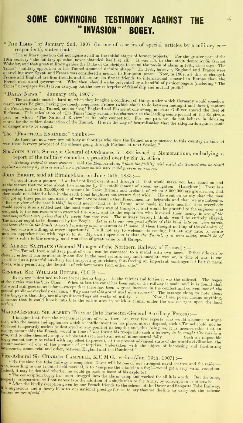 SOME CONVINCING TESTIMONY AGAINST THE “INVASION” BOGEY. “The Times” of January 2nd, 1907 (in ons of a series of special articles by a military cor- respondent), states that:— “The military question did not figure at all in the initial stages of former projects.” For the greater part of the 19 th century “ the military question never obtruded itself at all.” It was left to that stout democrat Sir Garnet Wolseley, and that great military genius the Duke of Cambridge, to sound the tocsin of alarm in 1881 when says “ The Times” “military opposition to the Tunnel assumed definite shape.” In 1881, however, England knd France were quarrelling over Egypt, and France was considered a menace to European peace. Now, in 1907, all this is changed. France and England are firm friends, and there are no firmer friends to international concord in Europe than °the French nation and government. Why, then, should we be prevented by a handful of panic-mongers (including “The Times ” newspaper itself) from carrying out the new enterprise of friendship and mutual profit 1 “Daily News.” January 4th, 1907 :—- “ The alarmists must be hard up when they imagine a condition of things under which Germany would somehow march across Belgium, having previously conquered France (which she is to do between midnight and dawn), capture the French end to the Tunnel, and so ‘bag’ England and France at one swoop, much as Gulliver snared the fleet of , Blefusou. This calculation of ‘ The Times ’ fully sustains its character as the leading comic journal of the Empire, a part in which ‘ The National Review ’ is its only competitor. For our part we do not believe in devising | means for the sudden destruction of the Tunnel. It is in the way of heutralisation that the safeguards against panic I -or danger are to be sought. The “Practical Engineer” thinks :— “ As there are now very few military authorities who view the Tunnel as any menace to this country in time of war, there is every prospect of the scheme going through Parliament next Session.” Sir John Adye, Surveyor General of Ordnance, in 1882 issued a Memorandum, embodying a report of the military committee, presided over by Sir A. Alison : “Nothing indeed is more obvious ” said the Memorandum, “than the facility ivith which the Tunnel can be closed ■against an enemy by means which no vigilance on his part could prevent or remove.” John Bright, said at Birmingham, on June 15th, 1883 :—- “I could draw a picture—if we had not lived over it and through it—that would make you hair stand on end at the terrors that we were about to encounter by the establishment of steam navigation. (Laughter.) There is a superstition that with 35,000,000 of persons in Great Britain and Ireland, of whom 8,000,000 are -rown men that they could not defend a hole in the earth (loud laughter) not twenty feet wide.” He went on to say that the men who got up these panics and alarms of war have to assume that Frenchmen are brigands and that we are imbeciles. “ But my view of the case is this,” he continued, “ that if the Tunnel were made, in three months’ time everybody would receive it as a settled fact, the most commodious way of transport; and would be grateful to the engineer who designed, to the contractors who executed the work, and to the capitalists who invested their money in°cme of the most magnificent enterprises that the world has ever seen. The military terror, I think, would be entirely allayed Tne matter ought to be discussed by the People. Let us take our own great affairs of this kind into our own hands not Leave them m the hands of excited military men, who seem as if some of them thought nothin - of the calamity of war but who are willing, at every opportunity, I will not say to welcome its coming, but, at any rate to create needless apprehensions with regard to it. My own impression is that the Tunnel, if it were made, would be of ■enormous value to this country, as it would be of great value to all Europe.” M. Albert Sartiaux (General Manager of the Northern Railway of France) i “ Ths. Tunnel, from a military point of view, can be compared to a medal with two faces. Either side can be chosen : either it can be absolutely annulled in the most certain, easy and immediate way, or, in time of war it can be utilised as a powerful auxiliary for transporting provisions, thus freeing an important contingent of British naval forces, while permitting the despatch of reinforcements from either side.” RxENeral Sir William Butler, G.C.B. %— I , “ ®veT a°e is destined to have its particular bogey. In the thirties and forties it was the railroad. The bo-ev I: the S1xfcies was the Suez Canal. When at last the canal has been cut, or the railway is made, and it is found that the world still goes on as before—except that there has been a great increase in the comfort and convenience of the general public-everybody exclaims, ‘ Why teas not this grand work done sooner V The strange thing to note about these bogeys is that they are always directed against works of utility. . . . Now, if sea power means anythin- iirface11” ^ COuld knock mto blfcs tbc entire area in which a tunnel under the sea emerges upon the land Ma.jor-General Sir Alfred Turner (late Inspector-General Auxiliary Forces):— 1 * “1 imagine that, from the mechanical point of view, there are very few experts who would attempt to ar-ue if W1A the mear)s aild appliances which scientific invention has placed at our disposal, such a Tunnel could not°be gendered temporarily useless or destroyed at any point of its length; and, this being so, it is inconceivable that an «nemy, presumably the French, would in time of war thrust his troops into such a burrow, to be caught like rats in a Wrap, and to offer themselves up as a holocaust sacrifice to an act of monumental folly. . . . Such an impossible bogey cannot surely be raised with any effect to prevent, at the present advanced state of the world’s civilisation the ■consummation of one of the greatest of enterprises, undertaken with the object of increasing and facilitating ■itercourse, commercial and other, between England and the Continent.” |ice-Admiral Sir Charles Campbell, K.C.M.G., writes (Jan. 13th, 1907) I 1 By the time the tube railway is completed, Dover will be one of our strongest naval centres, and the raider yho, according to one talented field-marshal, is to ‘ surprise the citadel in a fog’—would get a very warm reception. ^Indeed, it may be doubted whether he would go back to boast of his exploits! “ The conscription bogey has been dragged into the alarm camp and worked for all it is worth. But the tubes, properly safeguarded, will not necessitate the addition of a single man to the Army, by conscription or otherwise. ■ _ Alter the kindly reception given by our French friends to the scheme of the Dover and Sangatte Tube Railway, f1S unSracious and a „heavy blow t0 our national prestige for us to say that we decline to carry out the scheme Because we are afraid! J