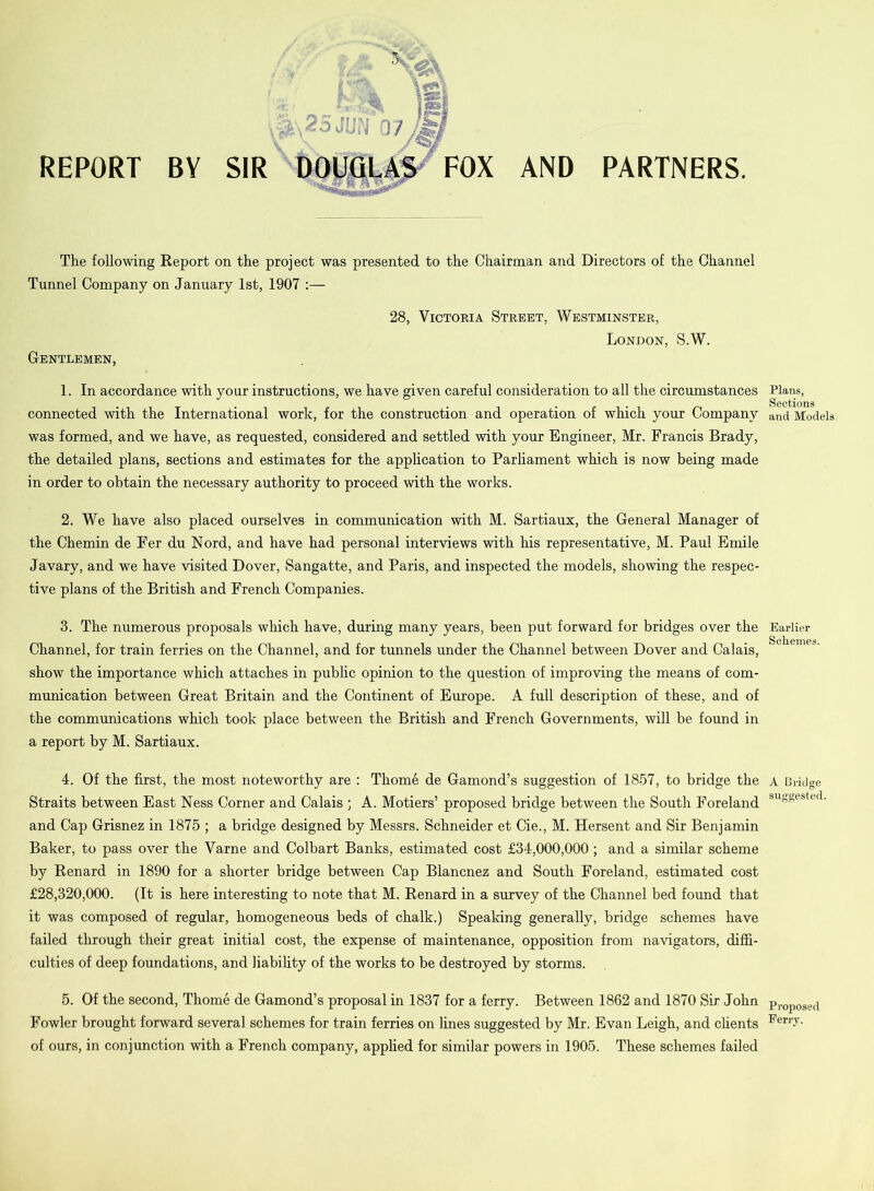 REPORT BY ' *; hi* S\2S JUt'j Q7 I SIR DOUGLAS FOX AND PARTNERS. The following Report on the project was presented to the Chairman and Directors of the Channel Tunnel Company on January 1st, 1907 :— 28, Victoria Street, Westminster, London, S.W. Gentlemen, 1. In accordance with your instructions, we have given careful consideration to all the circumstances connected with the International work, for the construction and operation of which your Company was formed, and we have, as requested, considered and settled with your Engineer, Mr. Francis Brady, the detailed plans, sections and estimates for the application to Parliament which is now being made in order to obtain the necessary authority to proceed with the works. 2. We have also placed ourselves in communication with M. Sartiaux, the General Manager of the Chemin de Fer du Nord, and have had personal interviews with his representative, M. Paul Emile Javary, and we have visited Dover, Sangatte, and Paris, and inspected the models, showing the respec- tive plans of the British and French Companies. 3. The numerous proposals which have, during many years, been put forward for bridges over the Channel, for train ferries on the Channel, and for tunnels under the Channel between Dover and Calais, show the importance which attaches in public opinion to the question of improving the means of com- munication between Great Britain and the Continent of Europe. A full description of these, and of the communications which took place between the British and French Governments, will be found in a report by M. Sartiaux. 4. Of the first, the most noteworthy are : Thome de Gamond’s suggestion of 1857, to bridge the Straits between East Ness Corner and Calais ; A. Motiers’ proposed bridge between the South Foreland and Cap Grisnez in 1875 ; a bridge designed by Messrs. Schneider et Cie., M. Hersent and Sir Benjamin Baker, to pass over the Varne and Colbart Banks, estimated cost £34,000,000; and a similar scheme by Renard in 1890 for a shorter bridge between Cap Blancnez and South Foreland, estimated cost £28,320,000. (It is here interesting to note that M. Renard in a survey of the Channel bed found that it was composed of regular, homogeneous beds of chalk.) Speaking generally, bridge schemes have failed through their great initial cost, the expense of maintenance, opposition from navigators, diffi- culties of deep foundations, and liability of the works to be destroyed by storms. 5. Of the second, Thome de Gamond’s proposal in 1837 for a ferry. Between 1862 and 1870 Sir John Fowler brought forward several schemes for train ferries on fines suggested by Mr. Evan Leigh, and clients of ours, in conjunction with a French company, applied for similar powers in 1905. These schemes failed Plans, Sections and Models. Earlier Schemes. A Bridge suggested. Pi’oposed Ferry.